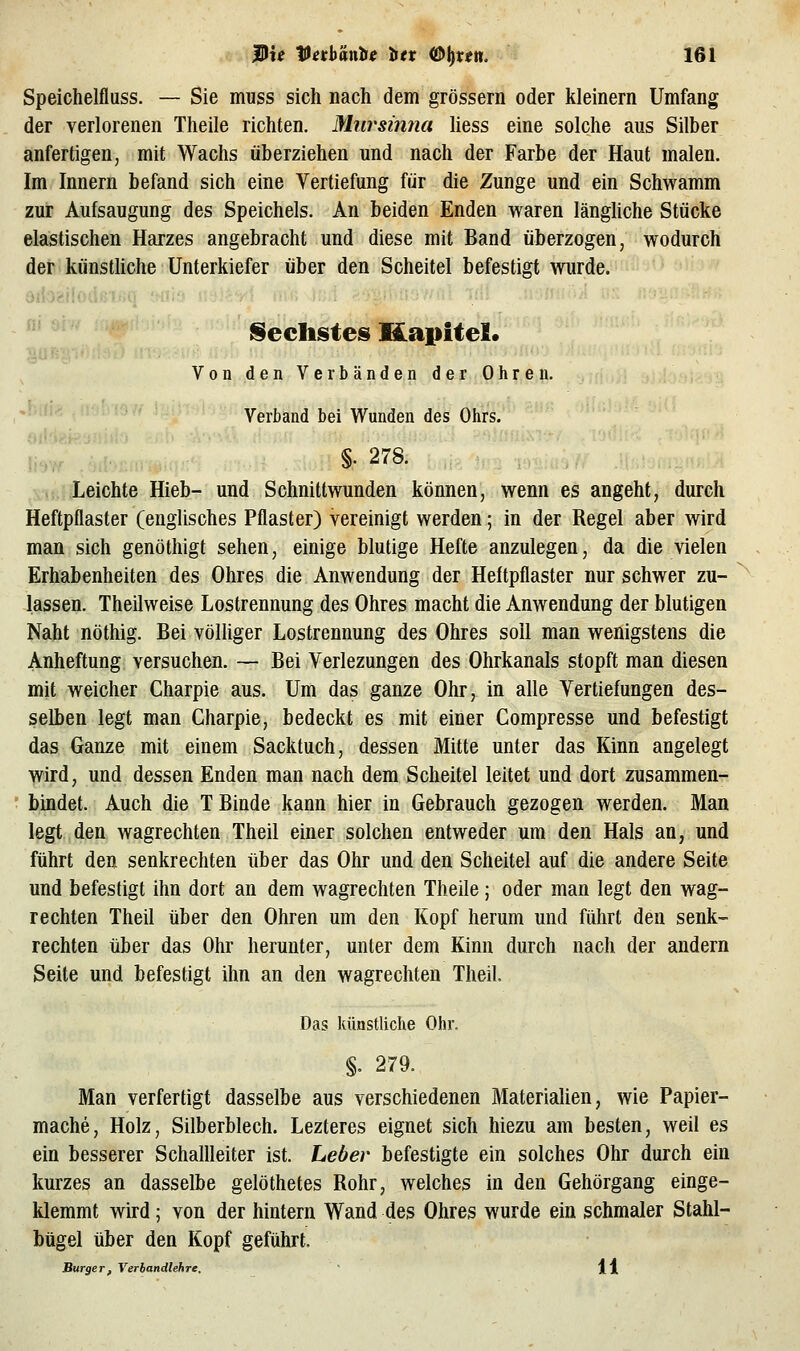 Speichelfluss. — Sie muss sich nach dem grössern oder kleinern Umfang der verlorenen Theile richten. Miirsinna liess eine solche aus Silber anfertigen, mit Wachs überziehen und nach der Farbe der Haut malen. Im Innern befand sich eine Vertiefung für die Zunge und ein Schwamm zur Aufsaugung des Speichels. An beiden Enden waren länghche Stücke elastischen Harzes angebracht und diese mit Band überzogen, wodurch der künsthche Unterkiefer über den Scheitel befestigt wurde. 8iioailodßiijq 'hijc» ■ ' frechstes Kapitel. Von den Verbänden der Ohren. Verband bei Wunden des Ohrs. Oii Leichte Hieb- und Schnittwunden können, wenn es angeht, durch Heftpflaster (englisches Pflaster) vereinigt werden; in der Regel aber wird man sich genöthigt sehen, einige blutige Hefte anzulegen, da die vielen Erhabenheiten des Ohres die Anwendung der Heftpflaster nur schwer zu- lassen. Theilweise Lostrennung des Ohres macht die Anwendung der blutigen Naht nöthig. Bei völliger Lostrennung des Ohres soll man wenigstens die Anheftung versuchen. — Bei Verlezungen des Ohrkanals stopft man diesen mit weicher Charpie aus. Um das ganze Ohr, in alle Vertiefungen des- selben legt man Charpie, bedeckt es mit einer Compresse und befestigt das Ganze mit einem Sacktuch, dessen Mitte unter das Kinn angelegt wird, und dessen Enden man nach dem Scheitel leitet und dort zusammen- bindet. Auch die T Binde kann hier in Gebrauch gezogen werden. Man legt den wagrechten Theil einer solchen entweder um den Hals an, und führt den senkrechten über das Ohr und den Scheitel auf die andere Seite und befestigt ihn dort an dem wagrechten Theile; oder man legt den wag- rechten Theil über den Ohren um den Kopf herum und führt den senk- rechten über das Ohr herunter, unter dem Kinn durch nach der andern Seite und befestigt ihn an den wagrechten Theil Das künstliche Ohr. §. 279. Man verfertigt dasselbe aus verschiedenen Materiahen, wie Papier- mache, Holz, Silberblech. Lezteres eignet sich hiezu am besten, weil es ein besserer Schallleiter ist. Leber befestigte ein solches Ohr durch ein kurzes an dasselbe gelöthetes Rohr, welches in den Gehörgang einge- klemmt wird; von der hintern Wand des Ohres wurde ein schmaler Stahl- bügel über den Kopf geführt. Bürger, Verbandlehre. H