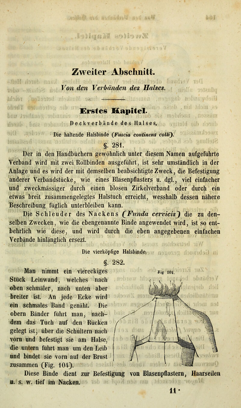Zweiter Abschnitt. Von den Verbänden des Halses. Erstes Kapitel. Li' . . «ihüi;. Ü. Deckverbände deS; HalSies^i.o ,'jgiiuiii üib i./i>i;> ^i^- Die haltende Halsbinde CFascia contimnsMttjf  '-'^mi-y^n »mmit «281 ' ynidh);-- '. Der in den Handbüchern gewöhnlich unter diesem Namen aufgeführte Verband wird mit zwei Rollbinden ausgeführt, ist sehr umständlich in der Anlage und es wird der mit demselben beabsichtigte Zweck, die Befestigung anderer Verbaridstücke, wie eines Blasenpflasters u. dgl., viel einfacher und zweckmässiger durch einen blosen Zirkelverband oder durch ein etwas breit zusammengelegtes Halstuch erreicht, wesshalb dessen nähere Beschreibung füglich unterbleiben kann. 'Die Schleuder des Nackens QFunda cermcis'} die zu den- selben Zwecken, wie die ebengenannte Binde angewendet wird, ist so ent- behrlich wie diese, und wird duicl^ die eben angegebenen einfachen Verbände hinlänglich ersezt.  ' ' , ii'Ji'flU! Die vierköpfige Halsbinde.  ' §. 282. '■ '^' Man nimmt ein viereckiges Stück Leinwand, welches nach oben schmäler, nach unten aber breiter ist. An jede Ecke wird ein schmales Band genäht. Die Obern Bänder führt man, nach- dem das Tuch auf den Rücken gelegt ist, über die Schultern nach vorn und befestigt sie am Halse, die untern führt man um den Leib und bindet sie vorn auf der Brust zusammen (Fig. 104). Diese Binde dient zur Befestigung von Blasenpflastern, Haarseilen u. s. w. tief im Nacken, mb «Mqo'i^.