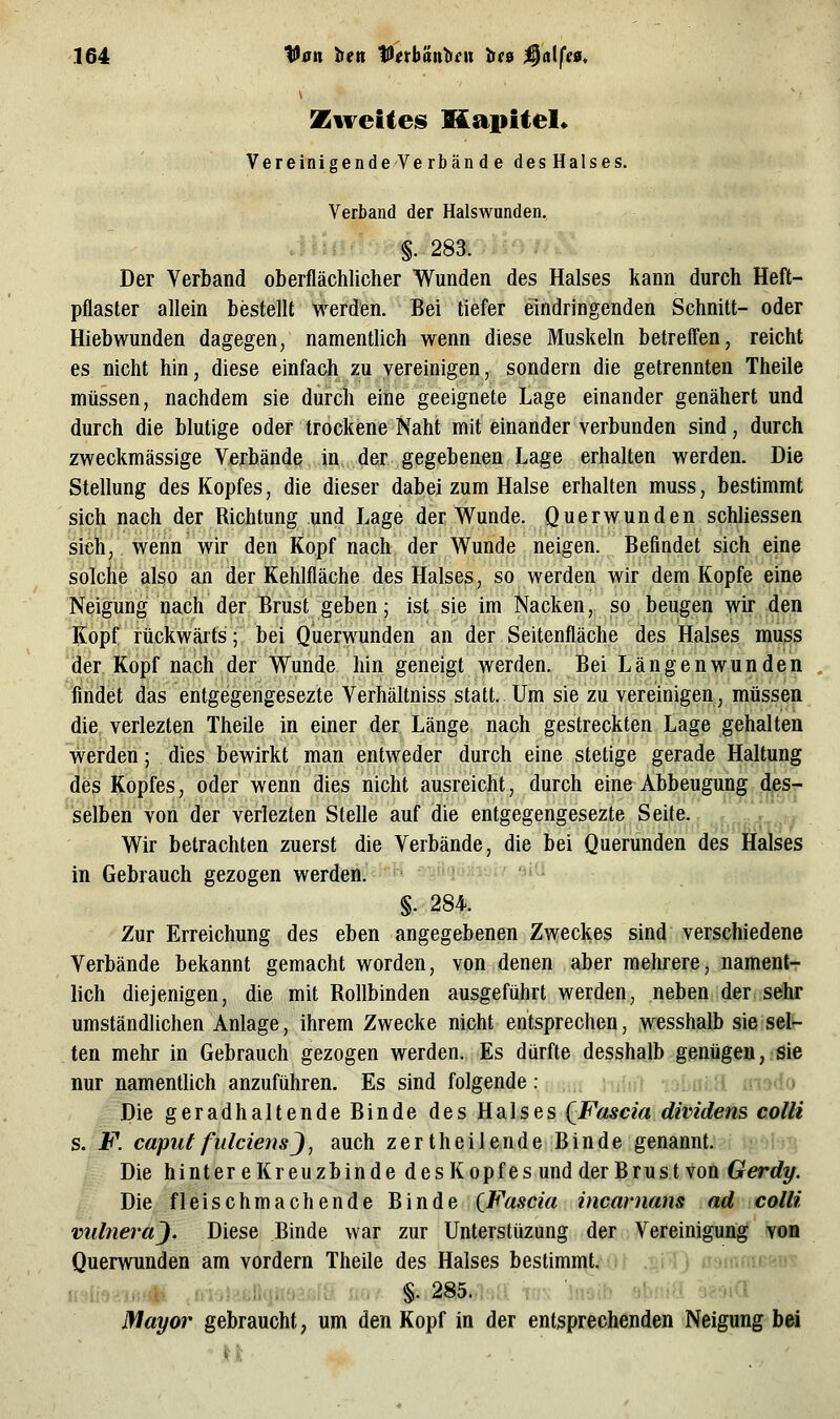 Zweitens KapUel* Vereinigende Verbän d e des Halses. Verband der Halswunden. §.283. Der Verband oberflächlicher Wunden des Halses kann durch Heft- pflaster allein bestellt werden. Bei tiefer eindringenden Schnitt- oder Hiebwunden dagegen, namentlich wenn diese Muskeln betreffen, reicht es nicht hin, diese einfach zu vereinigen, sondern die getrennten Theile müssen, nachdem sie durch eine geeignete Lage einander genähert und durch die blutige oder trockene Naht mit einander verbunden sind, durch zweckmässige Verbände in, der gegebenen Lage erhalten werden. Die Stellung des Kopfes, die dieser dabei zum Halse erhalten muss, bestimmt sich nach der Richtung und Lage der Wunde. Querwunden schliessen sich, wenn wir den Kopf nach der Wunde neigen. Befindet sich eine solche also an der Kehlfläche des Halses, so werden wir dem Kopfe eine Neigung nach der Brust geben; ist sie im Nacken, so beugen wir den Kopf rückwärts; bei Querwunden an der Seitenfläche des Halses muss ijer Kopf nach der Wunde hin geneigt werden. Bei Längenwunden findet das entgegengesezte Verhältniss statt. Um sie zu vereinigen, müssen die verlezten Theile in einer der Länge nach gestreckten Lage gehalten werden; dies bewirkt man entweder durch eine stetige gerade Haltung des Kopfes, oder wenn dies nicht ausreicht, durch eine Abbeugung des- selben von der verlezten Stelle auf die entgegengesezte Seite. Wir betrachten zuerst die Verbände, die bei Querunden des Halses in Gebrauch gezogen werden. §.284. Zur Erreichung des eben angegebenen Zweckes sind verschiedene Verbände bekannt gemacht worden, von denen aber mehrere, nament- lich diejenigen, die mit Rollbinden ausgeführt werden, neben der sehr umständlichen Anlage, ihrem Zwecke nicht entsprechen, wesshalb sie sel- ten mehr in Gebrauch gezogen werden. Es dürfte dessha]b-gßaügea,.sie nur namentlich anzuführen. Es sind folgende: i:) •:f!fi('i iMvio Die geradhaltende Binde des Halses QFascia dividens colli s. F. capuffulciensj, auch zertheilende Binde genannt. Die hintereKreuzbinde desKopfes undder Brust von Gerdy. Die fleischmachende Binde {Fascia incarnans ad colli vultiei-aj. Diese Binde war zur Unterstüzung der Vereinigung von Querwuüden am vordem Theile des Halses bestimnit,.., ....j }{^-.!;'^ui,-^»#j fm?-j(=nf}iTH'>nfÖ no/ §. 285..;>a; v\\ 'uieif» obniS Mayor gebraucht, um den Kopf in der entsprechenden Neigung bei