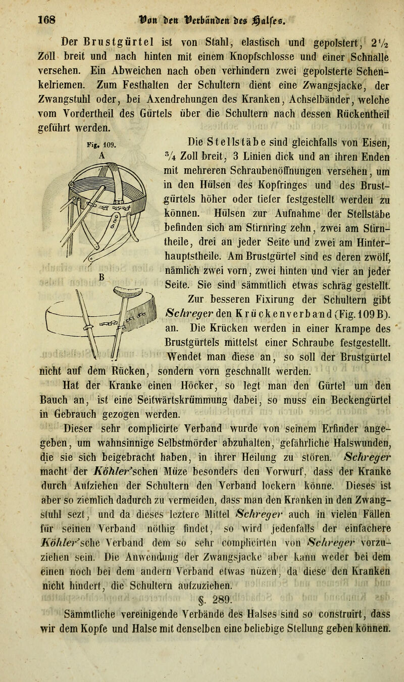 Der Brustgürtel ist von Stahl, elastisch und gepolstert, 2V2 Zoll breit und nach hinten mit einem Knopfschlosse und einer Schnalle versehen. Ein Abweichen nach oben verhindern zwei gepolsterte Schen- kelriemen. Zum Festhalten der Schultern dient eine Zwangsjacke, der Zwangstuhl oder, bei Axendrehungen des Kranken, Achselbänder, welche vom Vordertheil des Gürtels über die Schultern nach dessen Rückentheil geführt werden. '•'' Die Stellstäbe sind gleichfalls von Eiseii, V4 Zoll breit, 3 Linien dick und an ihren Enden mit mehreren SchraubenöfFnungen versehen, um in den Hülsen des Kopfringes und des Brust- gürtels höher oder tiefer festgestellt werden zu können. Hülsen zur Aufnahme der Stellstäbe befinden sich am Stirnring zehn, zwei am Stirn- theile, drei an jeder Seite und zwei am Hinter- hauptstheile. Am Brustgürtel sind es deren zwölf, nämlich zwei vorn, zwei hinten und vier an jeder Seite. Sie sind sämmtlich etwas schräg gestellt. Zur besseren Fixirung der Schultern gibt ^chregtr den Krückenverb and (Fig. 109 B). an. Die Krücken werden in einer Krampe des Brustgtirtels mittelst einer Schraube festgestellt. Wendet man diese an, so soll der Brustgürtel nicht auf dem Rücken, sondern vorn geschnallt werden. Hat der Kranke einen Höcker, so legt man den Gürtel um den Bauch an, ist eine Seitwärtskrümmung dabei, so muss ein Beckengürtel in Gebrauch gezogen werden. Dieser sehr complicirte Verband wurde von seinem Erfinder ange- geben, um wahnsinnige Selbstmörder abzuhalten, gefährliche Halswunden, die sie sich beigebracht haben, in ihrer Heilung zu stören. Schreger macht der Köhler'soihtn Müze besonders den Vorwurf, dass der Kranke durch Aufziehen der Schultern den Verband lockern könne. Dieses ist aber so ziemlich dadurch zu vermeiden, dass man den Kranken in den Zwang- sluhl sezt, und da dieses leztere Mittel f^chreger auch in vielen Fällen für seinen Verband nöthig findet, so wird jedenfalls der einfachere Köhlersehe, Verband dem so sehr complicirten von Schreger vorzu- ziehen sein. Die Anwendung der Zwangsjacke aber kann weder bei dem einen noch bei dem andern Verband etwas nüzen, da diese den Kranken nicht hindert, die Schidtern aufzuziehen. §. 289. Sämmtliche vereinigende Verbände des Halses sind so construirt, dass wir dem Kopfe und Halse mit denselben eine beliebige Stellung geben können.