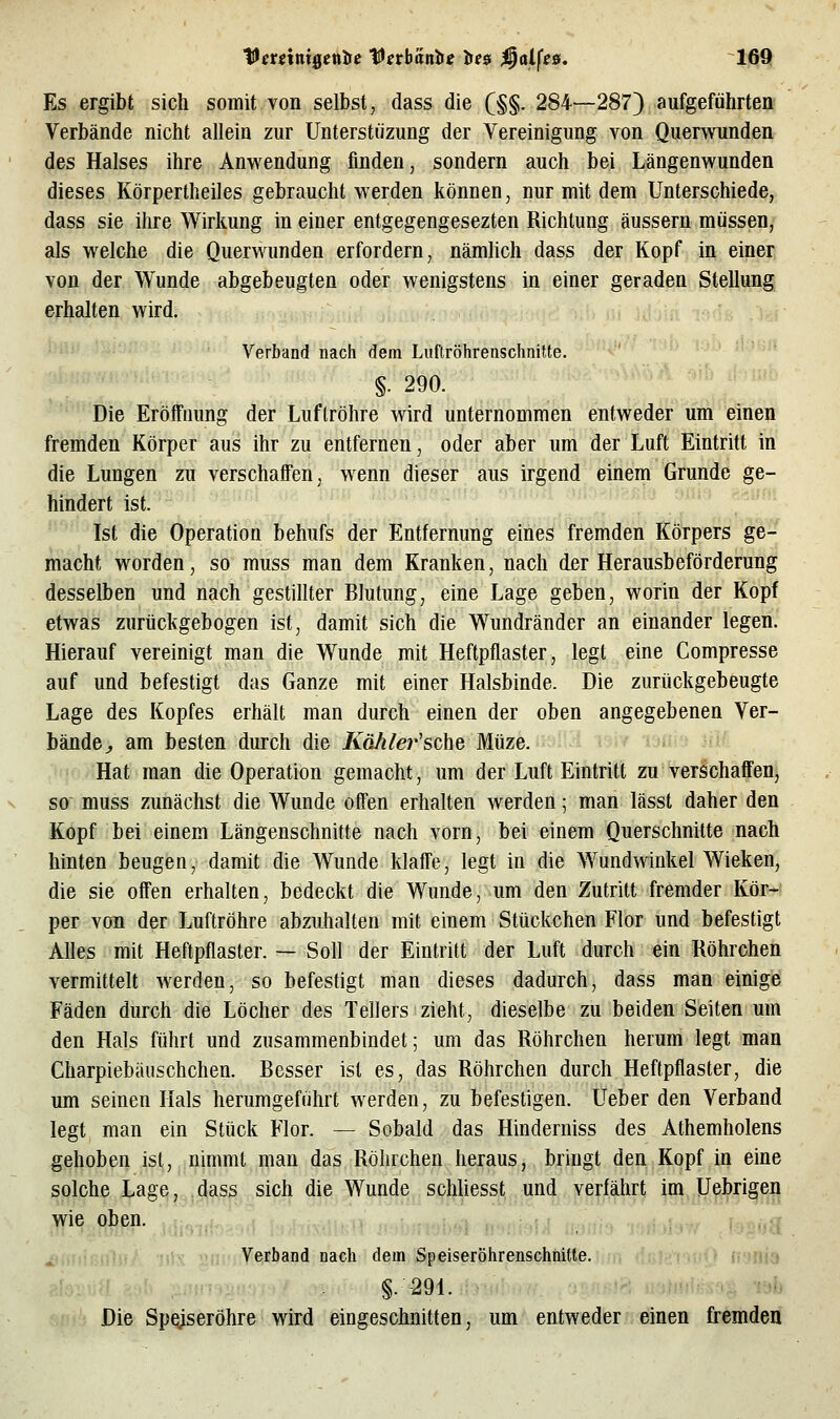 Es ergibt sich somit von selbst, dass die (§§. 284—287) aufgeführten Verbände nicht allein zur Unterstiizung der Vereinigung von Querwunden des Halses ihre Anwendung finden, sondern auch bei Längenwunden dieses Körpertheiles gebraucht werden können, nur mit dem Unterschiede, dass sie ihre Wirkung in einer entgegengesezten Richtung äussern müssen, als welche die Querwunden erfordern, nämlich dass der Kopf in einer von der Wunde abgebeugten oder wenigstens in einer geraden Stellung erhalten wird. Verband nach dem Luftröhrenschnitte. §. 290. Die Eröffnung der Luftröhre wird unternommen entweder um einen fremden Körper aus ihr zu entfernen, oder aber um der Luft Eintritt in die Lungen zu verschalFen, wenn dieser aus irgend einem Grunde ge- hindert ist. Ist die Operation behufs der Entfernung eines fremden Körpers ge- macht worden, so muss man dem Kranken, nach der Herausbeförderung desselben und nach gestillter Blutung, eine Lage geben, worin der Kopf etwas zurückgebogen ist, damit sich die Wundränder an einander legen. Hierauf vereinigt man die Wunde mit Heftpflaster, legt eine Compresse auf und befestigt das Ganze mit einer Halsbinde. Die zurückgebeugte Lage des Kopfes erhält man durch einen der oben angegebenen Ver- bände j, am besten durch die Kähler'sche Müze. >i«9 JiM Hat man die Operation gemacht, um der Luft Eintritt zu verichaffen, SO muss zunächst die Wunde offen erhalten werden; man lässt daher den Kopf bei einem Längenschnitte nach vorn, bei einem Querschnitte nach hinten beugen, damit die Wunde klaff'e, legt in die Wund^dnkel Wieken, die sie offen erhalten, bedeckt die Wunde, um den Zutritt fremder Kör- per von der Luftröhre abzuhalten mit einem Stückchen Flor und befestigt Alles mit Heftpflaster. — Soll der Eintritt der Luft durch ein Röhrchen vermittelt werden, so befestigt man dieses dadurch, dass man einige Fäden durch die Löcher des Tellers zieht, dieselbe zu beiden Seiten um den Hals führt und zusammenbindet; um das Röhrchen herum legt man Charpiebäuschchen. Besser ist es, das Röhrchen durch Heftpflaster, die um seinen Hals herumgeführt werden, zu befestigen. Ueber den Verband legt man ein Stück Flor. — Sobald das Hinderniss des Athemholens gehoben ist, nimmt man das Röhrchen heraus, bringt den Kopf in eine solche Lage, dass sich die Wunde schliesst und verfährt im Uebrigen wie oben. . „.,. Mix o, Verband nach dem Speiseröhrenschnitte. §. -291. ilib Die Spqjseröhre wird eingeschnitten, um entweder einen fremden