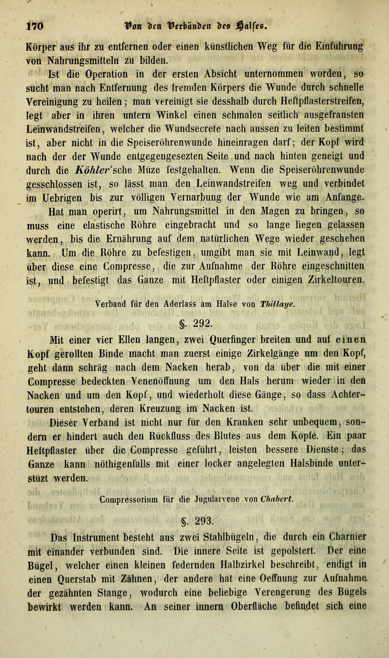 Körper aus ihr zu entfernen oder einen künstlichen Weg für die Einführung von Nahrungsmitteln zu bilden. Ist die Operation in der ersten Absicht unternommen worden, so sticht man nach Entfernung des fremden Körpers die Wunde durch schnelle Vereinigung zu heilen; man vereinigt sie desshalb durch Heftpflasterstreifen, legt aber in ihren untern Winkel einen schmalen seitlich ausgefransten Leinwandstreifen, welcher die Wundsecrete nach aussen zu leiten bestimmt ist, aber nicht in die Speiseröhrenwunde hineinragen darf; der Kopf wird nach der der Wunde entgegengesezten Seite und nach hinten geneigt und durch die Köhler sokt Müze festgehalten. Wenn die Speiseröhrenwunde gesschlossen ist, so lässt man den Leinwandstreifen weg und verbindet im Uebrigen bis zur völligen Vernarbung der Wunde wie am Anfange. Hat man operirt, um Nahrungsmittel in den Magen zu bringen, so muss eine elastische Röhre eingebracht und so lange liegen gelassen werden, bis die Ernährung auf dem natürhchen Wege wieder geschehen kann. Um die Röhre zu befestigen, umgibt man sie mit Leinwand, legt über diese eine Compresse, die zur Aufnahme der Röhre eingeschnitten ist, und befestigt das Ganze mit Heftpflaster oder einigen Zirkeltouren. ■ Verband für den Aderlass am Halse von Thillaye. §. 292. Mit einer vier Ellen langen, zwei Querfinger breiten und auf einen Kopf gerollten Binde macht man zuerst einige Zirkelgänge um den Kopf, geht dann schräg nach dem Nacken herab, von da über die mit einer Compresse bedeckten Venenöffnung um den Hals herum wieder in den Nacken und um den Kopf, und wiederholt diese Gänge, so dass Achter- touren entstehen, deren Kreuzung im Nacken ist. Dieser Verband ist nicht nur für den Kranken sehr unbequem, son- dern er hindert auch den Rückfluss des Blutes aus dem Kopfe. Ein paar Heftpflaster über die Compresse geführt, leisten bessere Dienste; das Ganze kann nöthigenfalls mit einer locker angelegten Halsbinde unter- stüzt werden. Compressorium für die Jugularvene von Chabert. §.293. Das Instrument besteht aus zwei Stahlbügeln, die durch ein Charnier mit einander verbunden sind. Die innere Seite ist gepolstert. Der eine Bügel, welcher einen kleinen federnden Halbzirkel beschreibt, endigt in einen Querstab mit Zähnen, der andere hat eine Oeffnung zur Aufnahme der gezähnten Stange, wodurch eine beliebige Verengerung des Bügels bewirkt werden kann. An seiner innern Oberfläche befindet sich eine