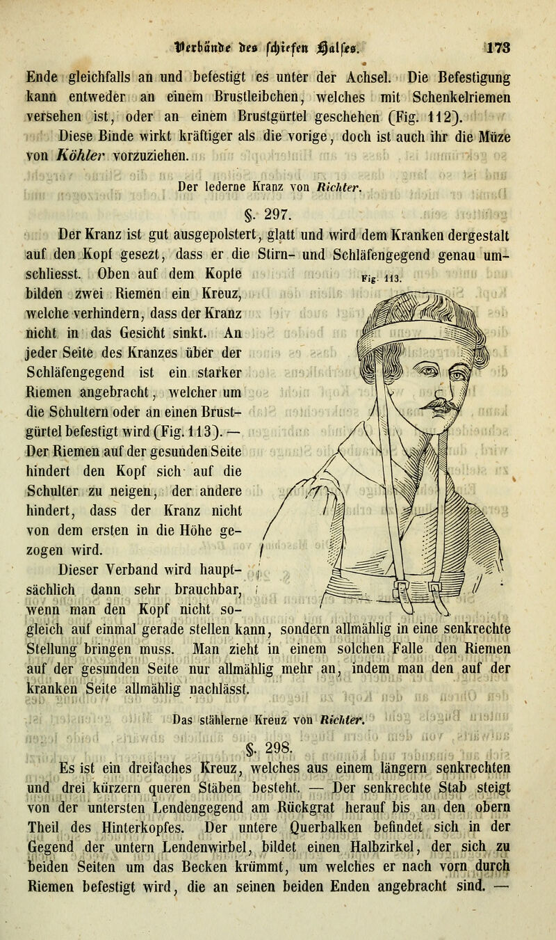 Ende gleichfalls an und befestigt es unter der Achsel. Die Befestigung kann entweder an einem Brustleibchen, welches mit Schenkelriemen versehen ist, oder an einem Brustgürtel geschehen (Fig. 112). Diese Binde wirkt kräftiger als die vorige, doch ist auch ihr dieMüze von Köhler vorzuziehen, hiiii alqoiisJniH -i UnmurA^^ <y< ■>i iüiü Der lederne Kranz von Richter. ■(\ Fig. 113. »ilß Mo- ;;{9 815 .fe- §. 297. Der Kranz ist gut ausgepolstert, glatt und wird dem Kranken dergestalt auf den Kopf gesezt, dass er die Stirn- und Schläfengegend genau um- schliesst. Oben auf dem Kopte bilden zwei Biemen ein Kreuz, welche verhindern, dass der Kranz nicht in das Gesicht sinkt. An jeder Seite des Kranzes über der Schläfengegend ist ein starker/i:iül?.cn9il Riemen angebracht, welcher um.1203 iibin die Schultern oder an einen Brust- '^frt? {r'>hi' giirtel befestigt wird (Fig. 113).— Der Riemen auf der gesunden Seite hindert den Kopf sich auf die Schulter zu neigen, der andere hindert, dass der Kranz nicht von dem ersten in die Höhe ge- zogen wird. / Dieser Verband wird haupt- pj^- sächlich dann sehr brauchbar, ; wenn man den Kopf nicht so- gleich auf einmal gerade stellen kann, sondern allmählig in eine senkrechte Stellung bringen muss. Man zieht in einem solchen Falle den Riemen auf der gesunden Seite nur allmählig mehr an, indem man den.auf der kranken Seite allmählig nachlässt. : ^.oÄ ush n« iiuMiO n^h Das stählerne Kreuz von Richte'' '•'''■! ■ i>'«i'H «laJfi» §.298. Es ist ein dreifaches Kreuz, welches aus einem längern senkrechten und drei kürzern queren Stäben besteht. — Der senkrechte Stab steigt von der untersten Lendengegend am Rückgrat herauf bis an den obern Theil des Hinterkopfes, Der untere Querbalken befindet sich in der Gegend der untern Lendenwirbel, bildet einen Halbzirkel, der sich zu beiden Seiten um das Becken krümmt, um welches er nach vorn durcli Riemen befestigt wird, die an seinen beiden Enden angebracht sind. —