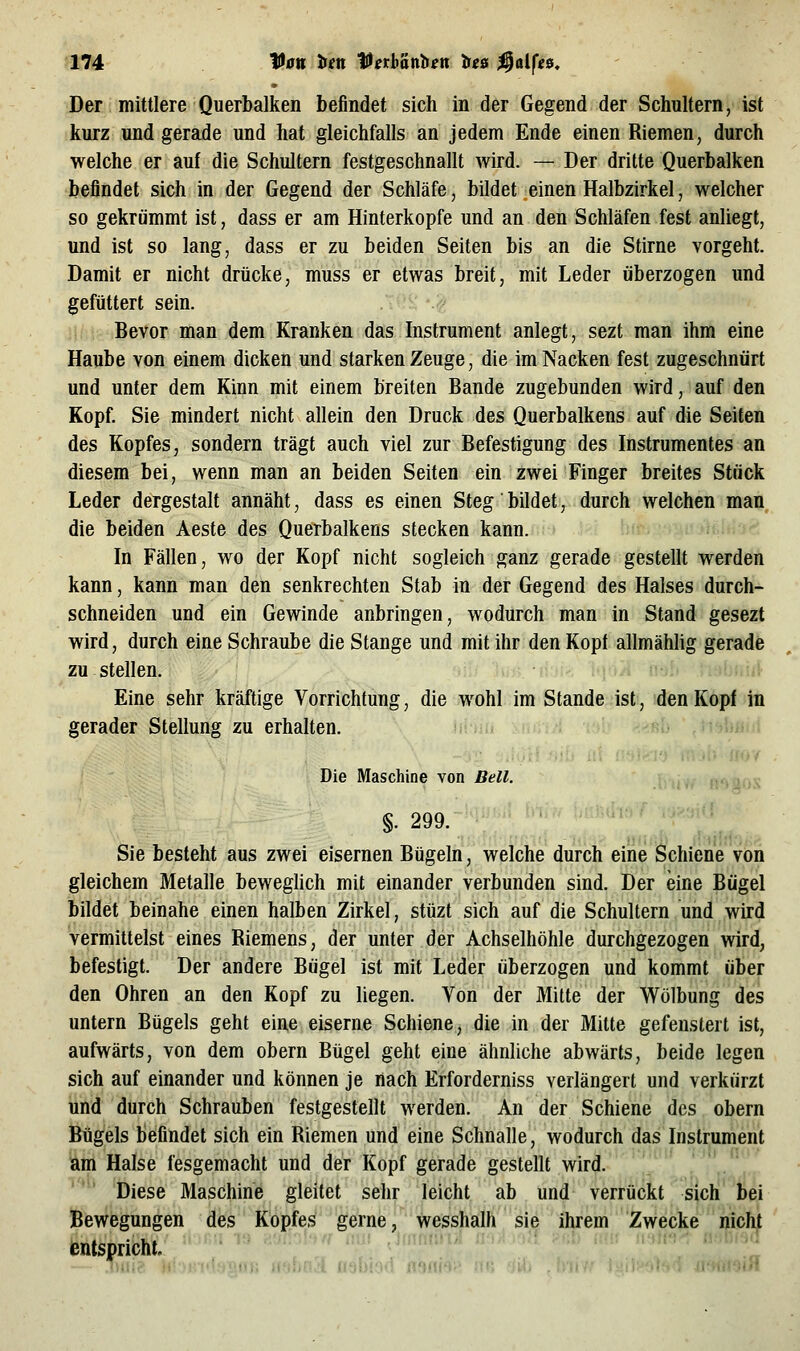 Der mittlere Querbalken befindet sich in der Gegend der Schultern, ist kurz und gerade und hat gleichfalls an jedem Ende einen Riemen, durch welche er auf die Schultern festgeschnallt wird. — Der dritte Querbalken befindet sich in der Gegend der Schläfe, bildet einen Halbzirkel, welcher so gekrümmt ist, dass er am Hinterkopfe und an den Schläfen fest anliegt, und ist so lang, dass er zu beiden Seiten bis an die Stirne vorgeht. Damit er nicht drücke, muss er etwas breit, mit Leder überzogen und gefüttert sein. Bevor man dem Kranken das Instrument anlegt, sezt man ihm eine Haube von einem dicken und starken Zeuge, die im Nacken fest zugeschnürt und unter dem Kinn mit einem breiten Bande zugebunden wird, auf den Kopf. Sie mindert nicht allein den Druck des Querbalkens auf die Seiten des Kopfes, sondern trägt auch viel zur Befestigung des Instrumentes an diesem bei, wenn man an beiden Seiten ein zwei Finger breites Stück Leder dergestalt annäht, dass es einen Steg bildet, durch welchen man die beiden Aeste des Querbalkens stecken kann. In Fällen, wo der Kopf nicht sogleich ganz gerade gestellt werden kann, kann man den senkrechten Stab in der Gegend des Halses durch- schneiden und ein Gewinde anbringen, wodurch man in Stand gesezt wird, durch eine Schraube die Stange und mit ihr den Kopf allmähhg gerade zu stellen. Eine sehr kräftige Vorrichtung, die wohl im Stande ist, den Kopf in gerader Stellung zu erhalten. Die Maschine von Bell. §. 299. Sie besteht aus zwei eisernen Bügeln, welche durch eine Schiene von gleichem Metalle beweglich mit einander verbunden sind. Der eine Bügel bildet beinahe einen halben Zirkel, stüzt sich auf die Schultern und wird vermittelst eines Riemens, der unter der Achselhöhle durchgezogen wird, befestigt. Der andere Bügel ist mit Leder überzogen und kommt über den Ohren an den Kopf zu liegen. Von der Mitte der Wölbung des untern Bügels geht eine eiserne Schiene, die in der Mitte gefenstert ist, aufwärts, von dem obern Bügel geht eine ähnliche abwärts, beide legen sich auf einander und können je nach Erforderniss verlängert und verkürzt und durch Schrauben festgestellt werden. An der Schiene des obern Bügels befindet sich ein Riemen und eine Schnalle, wodurch das Instrument am Halse fesgemacht und der Kopf gerade gestellt wird. Diese Maschine gleitet sehr leicht ab und verrückt sich bei Bewegungen des Kopfes gerne, wesshalh sie ihrem Zwecke nicht entspricht. ■.,aÄ nabi