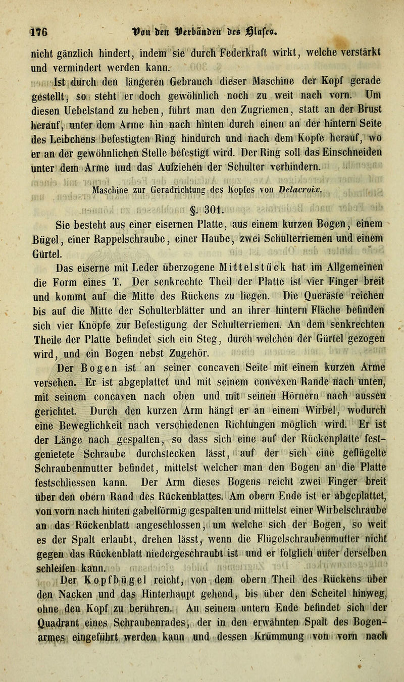 nicht gänzlich hindert, indem sie durch Federkraft wirkt, welche verstärkt und vermindert werden kann. Ist durch den längeren Gebrauch dieser Maschine der Kopf gerade gestellt, so steht er doch gewöhnlich noch zu weit nach vorn. Um diesen Uebelstand zu heben, führt man den Zugriemen, statt an der Brust herauf, unter dem Arme hin nach hinten durch einen an der hintern Seite des Leibchens befestigten Ring hindurch und nach dem Kopfe herauf, wo er an der gewöhnlichen Stelle befestigt wird. Der Ring soll das Einschneiden unter dem Arme und das Aufziehen der Schulter verhindern. Maschine zur Geradrichtung: des Kopfes von Delacroix. Mmmii.h §. 301. Sie besteht aus einer eisernen Platte, aus einem kurzen Bogen, einem Bügel, einer Rappelschraube, einer Haube, zwei Schulterriemen und einem Gürtel. Das eiserne mit Leder überzogene Mittelstück hat im Allgemeinen die Form eines T. Der senkrechte Theil der Platte ist vier Finger breit und kommt auf die Mitte des Rückens zu liegen. Die Queräste reichen bis auf die Mitte der Schulterblätter und an ihrer hintern Fläche befinden sich vier Knöpfe zur Befestigung der Schulterriemen. An dem senkrechten Theile der Platte befindet sich ein Steg, durch welchen der Gürtel gezogen wird, und ein Bogen nebst Zugehör. ■ Der Bogen ist an seiner concaven Seite mit einem kurzen Arme versehen. Er ist abgeplattet und mit seinem convexen Rande nach unten, mit seinem concaven nach oben und mit seinen Hörnern nach aussen gerichtet. Durch den kurzen Arm hängt er an einem Wirbel, wodurch eine Beweglichkeit nach verschiedenen Richtungen möglich wird. Er ist der Länge nach gespalten, so dass sich eine auf der Rückenplatte fest- genietete Schraube durchstecken lässt, auf der sich eine geflügelte Schraubenmutter befindet, mittelst welcher man den Bogen an die Platte festschliessen kann. Der Arm dieses Bogens reicht zwei Finger breit über den obern Rand des Rückenblattes. Am obern Ende ist er abgeplattet, von vorn nach hinten gabelförmig gespalten und mittelst einer Wirbelschraube an das Rückenblatt angeschlossen, um welche sich der Bogen, so weit es der Spalt erlaubt, drehen lässt, wenn die Flügelschraubenmutter nicht gegen das Rückenblatt niedergeschraubt ist und er folglich unter derselben schleifen kann. Der Kopfhügel reicht, von, dem obern Theil des Rückens über den Nacken und das Hinterhaupt gehend, bis über den Scheitel hinweg, ohne den Kopf zu berühren. An seinem untern Ende befindet sich der Quadrant eines Schraubenrades, der in den erwähnten Spalt des Bogen- armes eingeführt werden kann und dessen Krümmung von'Vorn naob