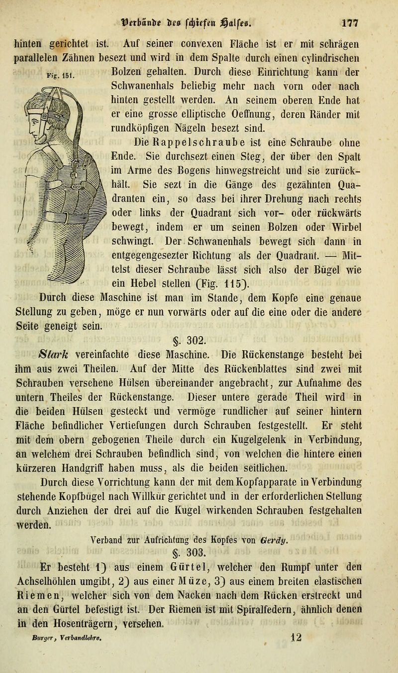 hinten gerichtet ist. Auf seiner convexen Fläche ist er mit schrägen parallelen Zähnen besezt und wird in dem Spalte durch einen cylindrischen Pig 15, Bolzen gehalten. Durch diese Einrichtung kann der Schwanenhals beliebig mehr nach vorn oder nach hinten gestellt werden. An seinem oberen Ende hat er eine grosse elliptische OelFnung, deren Ränder mit rundköpfigen Nägeln besezt sind. Die Rappelschraube ist eine Schraube ohne Ende. Sie durchsezt einen Steg, der über den Spalt im Arme des Rogens hinwegstreicht und sie zurück- hält. Sie sezt in die Gänge des gezähnten Qua- dranten ein, so dass bei ihrer Drehung nach rechts oder links der Quadrant sich vor- oder rückwärts bewegt, indem er um seinen Bolzen oder Wirbel schwingt. Der Schwanenhals bewegt sich dann in entgegengesezter Richtung als der Quadrant. — Mit- telst dieser Schraube lässt sich also der Bügel wie ein Hebel stellen (Fig. H5). Durch diese Maschine ist man im Stande, dem Kopfe eine genaue Stellung zu geben, möge er nun vorwärts oder auf die eine oder die andere Seite geneigt sein. §. 302. Siark vereinfachte diese Maschine. Die Rückenstange besteht bei ihm aus zwei Theilen. Auf der Mitte des Rückenblattes sind zwei mit Schrauben versehene Hülsen übereinander angebracht, zur Aufnahme des untern Theiles der Rückenstange. Dieser untere gerade Theil wird in die beiden Hülsen gesteckt und vermöge rundlicher auf seiner hintern Fläche befindlicher Vertiefungen durch Schrauben festgestellt. Er steht mit dem obern gebogenen Theile durch ein Kugelgelenk in Verbindung, an welchem drei Schrauben befindlich sind, von welchen die hintere einen kürzeren HandgrilF haben muss, als die beiden seitUchen. Durch diese Vorrichtung kann der mit dem Kopfapparate in Verbindung stehende Kopfbügel nach Willkür gerichtet und in der erforderlichen Stellung durch Anziehen der drei auf die Kugel wirkenden Schrauben festgehalten werden. Verband zur Aufriciitung des Kopfes von Geräy. §. 303. Er besteht 1) aus einem Gürtel, welcher den Rumpf unter den Achselhöhlen umgibt, 2) aus einer Müze, 3) aus einem breiten elastischen Riemen, welcher sich von dem Nacken nach dem Rücken erstreckt und an den Gürtel befestigt ist. Der Riemen ist mit Spiralfedern, ähnhch denen in den Hosenträgern, versehen. Burger, Veriandkhre, 12