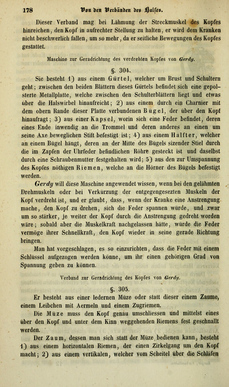 Dieser Verband mag bei Lähmung der Streckmuskel des Kopfes hinreichen, den Kopf in aufrechter Stellung zu halten, er wird dem Krauken nicht beschwerlich fallen, um so mehr, da er seitliche Bewegungen des Kopfes gestattet. Maschine zur Geradrichtung des verdrehten Kopfes von Gerdy. §. 304. Sie besteht 1) aus einem Gürtel, welcher um Brust und Schultern geht; zwischen den beiden Blättern dieses Gürtels befindet sich eine gepol- sterte Metallplatte, welche zwischen den Schulterblättern liegt und etwas über die Halswirbel hinaufreicht; 2} aus einem durch ein Charnier mit dem obern Rande dieser Platte verbundenen Bügel, der über den Kopf hinaufragt; 3) aus einer Kapsel, worin sich eine Feder befindet, deren eines Ende inwendig an die Trommel und deren anderes an einen um seine Axe bewegUchen Stift befestigt ist; 4} aus einem Halfter, welcher an einem Bügel hängt, deren an der Mitte des Bügels sizender Stiel durch die im Zapfen der Uhrfeder befindlichen Röhre gesteckt ist und daselbst durch eine Schraubenmutter festgehalten wird; 5) aus den zur Umspannung des Kopfes nöthigen Riemen, welche an die Hörner des Bügels befestigt werden. Gerdy will diese Maschine angewendet wissen, wenn bei den gelähmten Drehmuskeln oder bei Verkürzung der entgegengesezten Muskeln der Kopf verdreht ist, und er glaubt, dass, wenn der Kranke eine Anstrengung mache, den Kopf zu drehen, sich die Feder spannen würde, und zwar um so stärker, je weiter der Kopf durch die Anstrengung gedreht worden wäre; sobald aber die Muskelkraft nachgelassen hätte, würde die Feder vermöge ihrer Schnellkraft, den Kopf wieder in seine gerade Richtung bringen. Man hat vorgeschlagen, es so einzurichten, dass die Feder mit einem Schlüssel aufgezogen werden könne, um ihr einen gehörigen Grad von Spannung geben zu können. Verband zur Geradrichtung des Kopfes von Gerdy. §. 305. Er besteht aus einer ledernen Müze oder statt dieser einem Zaume, einem Leibchen mit Aermeln und einem Zugriemen. Die Müze muss den Kopf genau umschliessen und mittelst eines über den Kopf und unter dem Kinn weggehenden Riemens fest geschnallt werden. Der Zaum, dessen man sich statt der Müze,bedienen kann, besteht 1) aus einem horizontalen Riemen, der einen Zirkelgang um den Kopf macht; 2} aus einem vertikalen, welcher vom Scheitel über die Schläfen