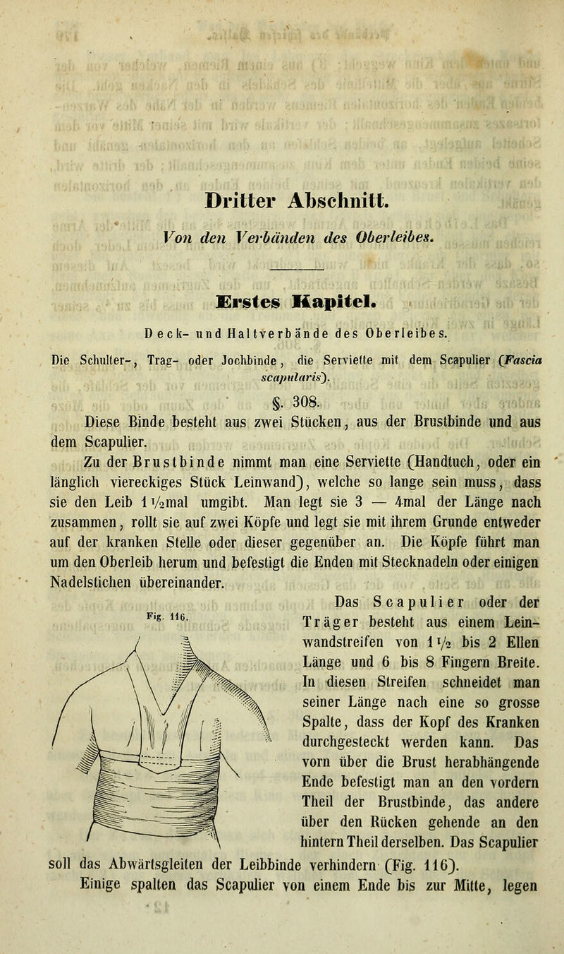 Dritter Abschnitt. Von den Verbänden des Oberleibes. JEvsies Kapitel. Deck- und Haltverb ände des Oberleibes. Die Schulter-, Trag- oder Jochbinde, die Serviefle mit dem Scapulier (Fascia scapularis). §. 308. Diese Binde besteht aus zwei Stücken, aus der Brustbinde und aus dem Scapulier. Zu der Brustbinde nimmt man eine Serviette (Handtuch, oder ein länglich viereckiges Stück Leinwand}, welche so lange sein muss, dass sie den Leib IVamal umgibt. Man legt sie 3 — 4mal der Länge nach zusammen, rollt sie auf zwei Köpfe und legt sie mit ihrem Grunde entweder auf der kranken Stelle oder dieser gegenüber an. Die Köpfe führt man um den Oberleib herum und befestigt die Enden mit Stecknadeln oder einigen Nadelstichen übereinander. Das Scapulier oder der Träger besteht aus einem Lein- wandstreifen von IV2 bis 2 Ellen In diesen Streifen schneidet man seiner Länge nach eine so grosse Spalte, dass der Kopf des Kranken durchgesteckt werden kann. Das vorn über die Brust herabhängende Ende befestigt man an den vordem Theil der Brustbinde, das andere über den Rücken gehende an den hintern Theil derselben. Das ScapuHer soll das Abwärfsgleiten der Leibbinde verhindern (Fig. 116). Einige spalten das ScapuUer von einem Ende bis zur Mitte, legen Fig. 116.
