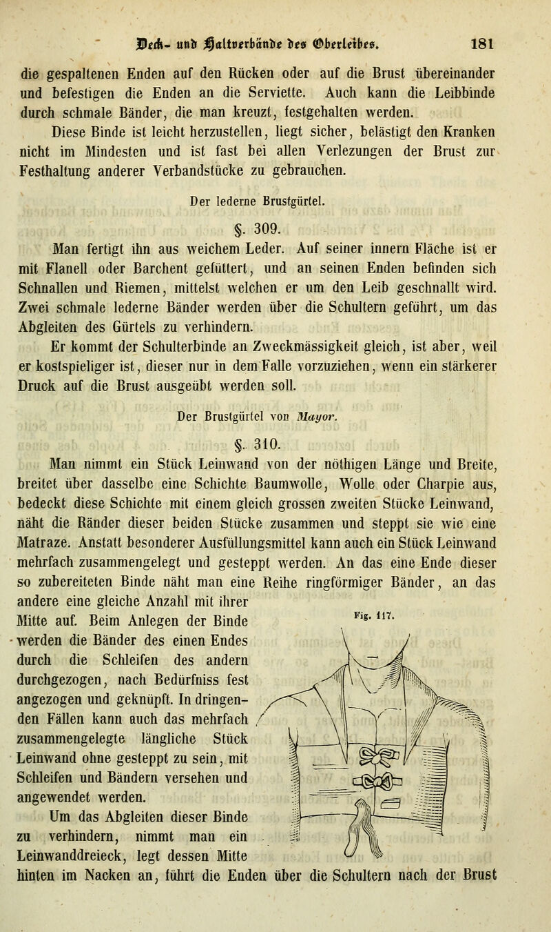 die gespaltenen Enden auf den Rücken oder auf die Brust übereinander und befestigen die Enden an die Serviette. Auch kann die Leibbinde durch schmale Bänder, die man kreuzt, festgehalten werden. Diese Binde ist leicht herzustellen, hegt sicher, belästigt den Kranken nicht im Mindesten und ist fast bei allen Verlezungen der Brust zur Festhaltung anderer Verbandstücke zu gebrauchen. Der lederne Brustgürtel. §. 309. Man fertigt ihn aus weichem Leder. Auf seiner innern Fläche ist er mit Flanell oder Barchent gefüttert, und an seinen Enden befinden sich Schnallen und Riemen, mittelst welchen er um den Leib geschnallt wird. Zwei schmale lederne Bänder werden über die Schultern geführt, um das Abgleiten des Gürtels zu verhindern. Er kommt der Schulterbinde an Zweckmässigkeit gleich, ist aber, weil er kostspieliger ist, dieser nur in dem Falle vorzuziehen, wenn ein stärkerer Druck auf die Brust ausgeübt werden soll. Der Brustgüitel von Mayot\ §. 310. Man nimmt ein Stück Leinwand von der nölhigen Länge und Breite, breitet über dasselbe eine Schichte Baumwolle, Wolle oder Charpie aus, bedeckt diese Schichte mit einem gleich grossen zweiten Stücke Leinwand, näht die Ränder dieser beiden Stücke zusammen und steppt sie wie eine Matraze. Anstatt besonderer Ausfüllungsmittel kann auch ein Stück Leinwand mehrfach zusammengelegt und gesteppt werden. An das eine Ende dieser so zubereiteten Binde näht man eine Reihe ringförmiger Bänder, an das andere eine gleiche Anzahl mit ihrer Mitte auf. Beim Anlegen der Binde ^'^' *^^ werden die Bänder des einen Endes durch die Schleifen des andern durchgezogen, nach Bedürfniss fest angezogen und geknüpft. In dringen- den Fällen kann auch das mehrfach zusammengelegte länghche Stück Leinwand ohne gesteppt zu sein, mit Schleifen und Bändern versehen und angewendet werden. Um das Abgleiten dieser Binde zu verhindern, nimmt man ein Leinwanddreieck, legt dessen Mitte hinten im Nacken an^ lülirt die Enden über die Schultern nach der Brust