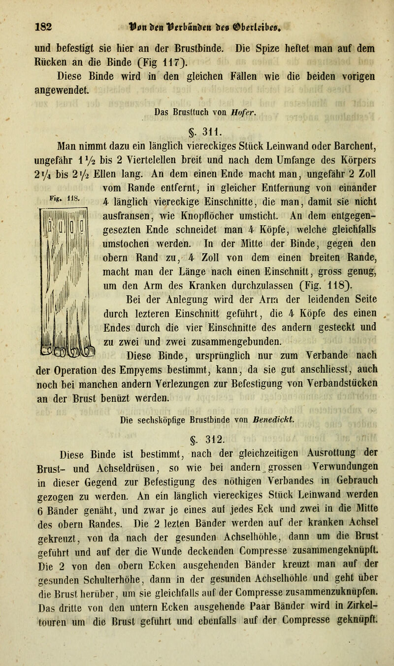 Die Spize heftet man auf dem Fig» li8. und befestigt sie hier an der Brustbinde Rücken an die Binde (Fig 117). Diese Binde wird in den gleichen Fällen wie die beiden vorigen angewendet. Das Brusttuch von Hofer. §. 311. Man nimmt dazu ein länglich viereckiges Stück Leinwand oder Barchent, ungefähr 1 Va bis 2 Viertelellen breit und nach dem Umfange des Körpers 2^/i bis 2^/2 Ellen lang. An dem einen Ende macht man, ungefähr 2 Zoll vom Rande entfernt, in gleicher Entfernung von einander 4 länglich viereckige Einschnitte, die man, damit sie nicht ausfransen, wie Knopflöcher umsticht. An dem entgegen- gesezten Ende schneidet man 4 Köpfe, welche gleichfalls umstechen werden. In der Mitte der Binde, gegen den obern Rand zu, 4 Zoll von dem einen breiten Rande, macht man der Länge nach einen Einschnitt, gross genug, um den Arm des Kranken durchzulassen (Fig. 118). Bei der Anlegung wird der Arm der leidenden Seite durch lezteren Einschnitt geführt, die 4 Köpfe des einen Endes durch die vier Einschnitte des andern gesteckt und zu zwei und zwei zusammengebunden. Diese Binde, ursprünglich nur zum Verbände nach der Operation des Empyems bestimmt, kann, da sie gut anschliesst, auch noch bei manchen andern Verlezungen zur Befestigung von Verbandstücken an der Brust benüzt werden. Die sechsköpfige Brustbinde von Benedickt. §. 312. Diese Binde ist bestimmt, nach der gleichzeitigen Ausrottung der Brust- und Achseldrüsen, so wie bei andern .grossen Verwundungen in dieser Gegend zur Befestigung des nöthigen Verbandes in Gebrauch gezogen zu werden. An ein länghch viereckiges Stück Leinwand werden 6 Bänder genäht, und zwar je eines auf jedes Eck und zwei in die Mitte des obern Randes. Die 2 lezten Bänder werden auf der kranken Achsel gekreuzt, von da nach der gesunden Achselhöhle, dann um die Brust geführt und auf der die Wunde deckenden Compresse zusammengeknüpft. Die 2 von den obern Ecken ausgehenden Bänder kreuzt man auf der gesunden SchuUerhöhe, dann in der gesunden Achselhöhle und geht über die Brust herüber, um sie gleichfalls auf der Compresse zusammenzuknüpfen. Das dritte von den untern Ecken ausgehende Paar Bänder wird in Zirkel- touren um die Brust geführt und ebenfalls auf der Compresse geknöpft.