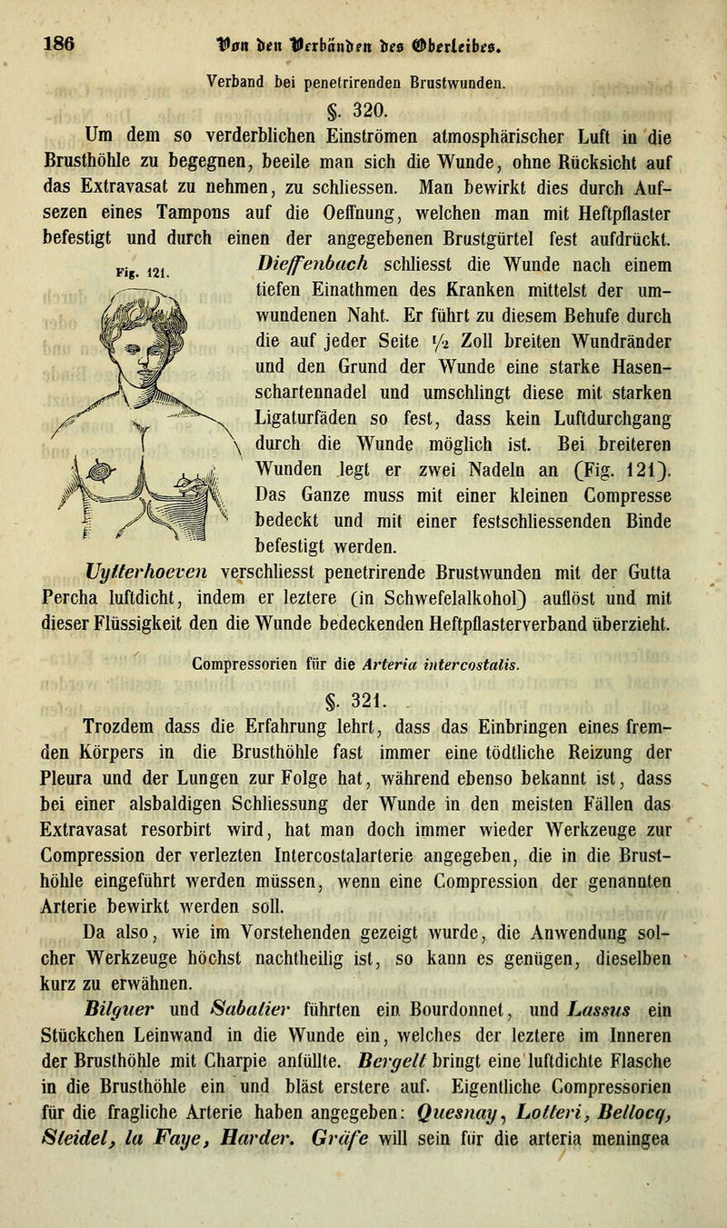 Verband bei penetrirenden Brustwunden. §. 320. Um dem so verderblichen Einströmen atmosphärischer Luft in die Brusthöhle zu begegnen, beeile man sich die Wunde, ohne Rücksicht auf das Extravasat zu nehmen, zu schliessen. Man bewirkt dies durch Auf- sezen eines Tampons auf die Oeffnung, welchen man mit Heftpflaster befestigt und durch einen der angegebenen Brustgürtel fest aufdrückt. p.g ^21 Dieffenbach schliesst die Wunde nach einem ^—^ tiefen Einathmen des Kranken mittelst der um- r^0^Ä wundenen Naht. Er führt zu diesem Behufe durch ;,f', Wm ^P ^^^ ^^^ j^^^^ ^^^^^ ^f'^ '^^^ breiten Wundränder \ S^ und den Grund der Wunde eine starke Hasen- ><'^'\^fc?w schartennadel und umschlingt diese mit starken r^ \ ^^ Ligaturfäden so fest, dass kein Luftdurchgang :,. , f \ durch die Wunde möglich ist. Bei breiteren IjÄ- i jL./ Wunden legt er zwei Nadeln an fFig. 120. ßr%=^^,^^^m^l. Das Ganze muss mit einer kleinen Gompresse I y^^^m ^ bedeckt und mit einer festschliessenden Binde befestigt werden. IJyüerhoeven verschliesst penetrirende Brustwunden mit der Gutta Percha luftdicht, indem er leztere (in Schwefelalkohol) auflöst und mit dieser Flüssigkeit den die Wunde bedeckenden Heftpflasterverband überzieht. Compressorien für die Arteria mtercostalis. §. 321. Trozdem dass die Erfahrung lehrt, dass das Einbringen eines frem- den Körpers in die Brusthöhle fast immer eine tödtliche Reizung der Pleura und der Lungen zur Folge hat, während ebenso bekannt ist, dass bei einer alsbaldigen Schliessung der Wunde in den meisten Fällen das Extravasat resorbirt wird, hat man doch immer wieder Werkzeuge zur Compression der verlezten Intercostalarterie angegeben, die in die Brust- höhle eingeführt werden müssen, wenn eine Compression der genannten Arterie bewirkt werden soll. Da also, wie im Vorstehenden gezeigt wurde, die Anwendung sol- cher Werkzeuge höchst nachtheilig ist, so kann es genügen, dieselben kurz zu erwähnen. Bilguer und Sabalier führten ein Bourdonnet, und Lassiis ein Stückchen Leinwand in die Wunde ein, welches der leztere im Inneren der Brusthöhle mit Charpie anfüllte. i5er^e/^ bringt eine luftdichte Flasche in die Brusthöhle ein und bläst erstere auf. Eigentliche Compressorien für die fragliche Arterie haben angegeben: Qiiesnay^ Lotten, Bellocq, ^teidel, la Faye, Härder. Gräfe will sein für die arteria meningea