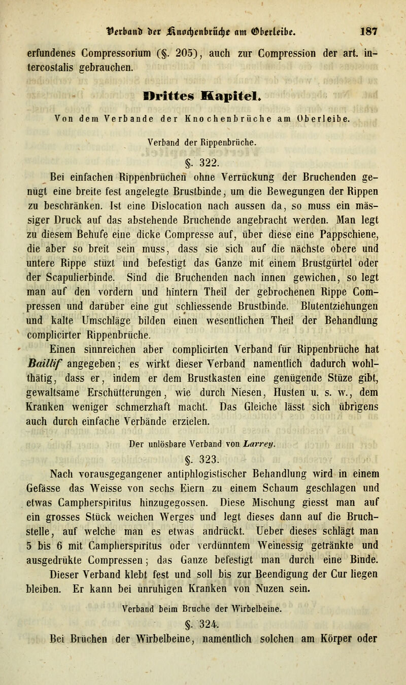Vetbantf iiet ^nadienbtvni^t am <ß^bttleibe, 1S7 erfundenes Compressorium (§. 205), auch zur Compression der art. in- tercostalis gebrauchen, Drittes Kapitel* Von dem Verbände der Knochenbrüche am Überleibe. Verband der Rippenbrüche. §. 322. _ Bei einfachen Rippenbrüchen ohne Verrückung der Bruchenden ge- nügt eine breite fest angelegte Brustbinde, um die Bewegungen der Rippen zu beschränken. Ist eine Dislocation nach aussen da, so muss ein mas- siger Druck auf das abstehende Bruchende angebracht werden. Man legt zu diesem Behufe eine dicke Compresse auf, über diese eine Pappschiene, die aber so breit sein muss, dass sie sich auf die nächste obere und untere Rippe stüzt und befestigt das Ganze mit einem Brustgürtel oder der Scapulierbinde. Sind die Bruchenden nach innen gewichen, so legt man auf den vordem und hintern Theil der gebrochenen Rippe Com- pressen und darüber eine gut schliessende Brustbinde. Blutentziehungen und kalte Umschläge bilden einen wesentUchen Theil der Behandlung complicirter Rippenbrüche. Einen sinnreichen aber complicirten Verband für Rippenbrüche hat Baillif angegeben; es wirkt dieser Verband namentUch dadurch wohl- thätig, dass er, indem er dem Brustkasten eine genügende Stüze gibt, gewaltsame Erschütterungen, wie durch Niesen, Husten u. s. w., dem Kranken weniger schmerzhaft macht. Das Gleiche lässt sich übrigens auch durch einfache Verbände erzielen. Der unlösbare Verband von Larrey. §. 323. Nach vorausgegangener antiphlogistischer Behandlung wird in einem Gefässe das Weisse von sechs Eiern zu einem Schaum geschlagen und etwas Campherspiritus hinzugegossen. Diese Mischung giesst man auf ein grosses Stück weichen Werges und legt dieses dann auf die Bruch- stelle, auf welche man es etwas andrückt, lieber dieses schlägt man 5 bis 6 mit Campherspiritus oder verdünntem Weinessig getränkte und ausgedrükte Compressen; das Ganze befestigt man durch eine Binde. Dieser Verband klebt fest und soll bis zur Beendigung der Cur liegen bleiben. Er kann bei unruhigen Kranken von Nuzen sein. Verband beim Bruche der Wirbelbeine. §.324. Bei Brüchen der Wirbelbeine, namenthch solchen am Körper oder