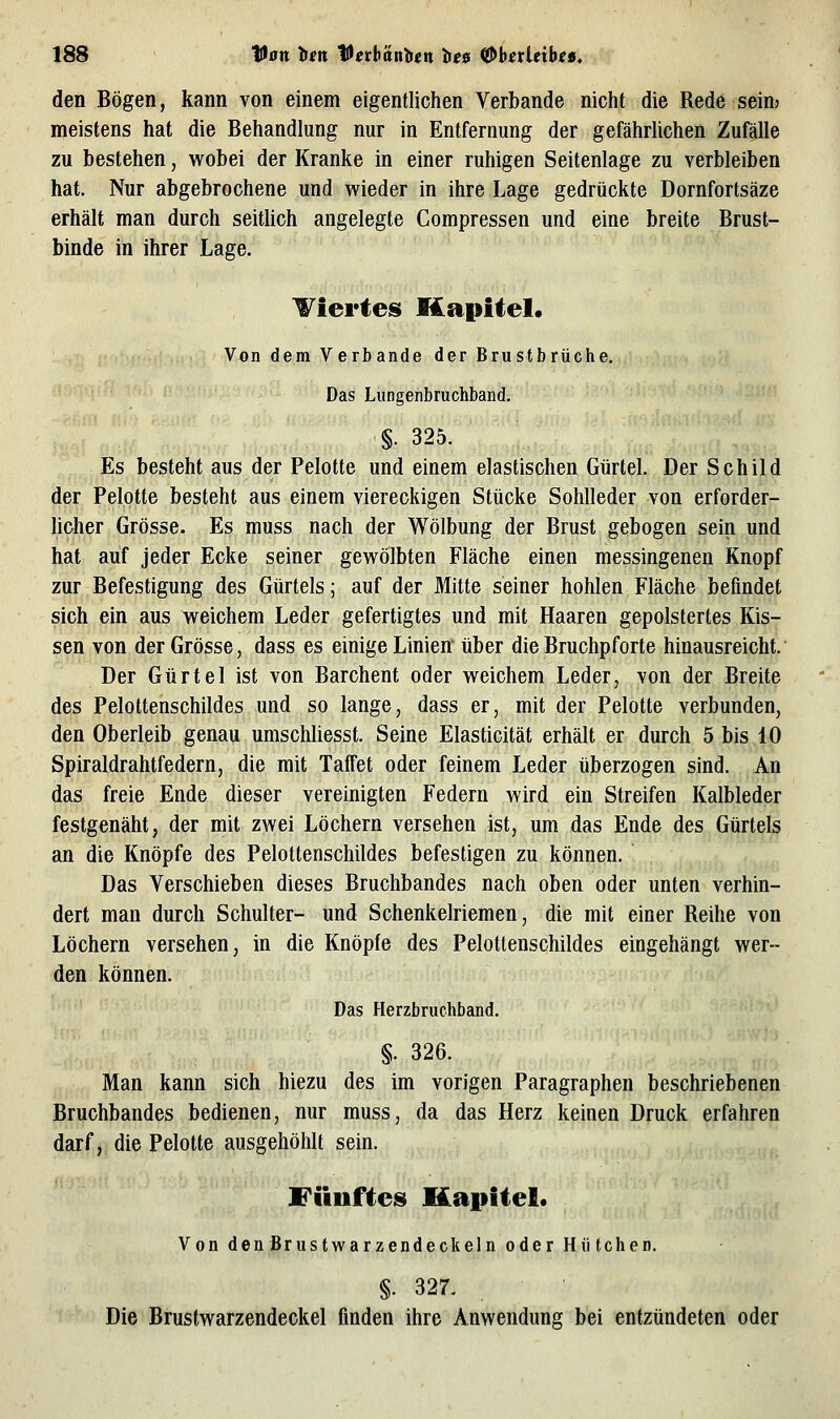 den Bögen, kann von einem eigentlichen Verbände nicht die Rede sein? meistens hat die Behandlung nur in Entfernung der gefährlichen Zufälle zu bestehen, wobei der Kranke in einer ruhigen Seitenlage zu verbleiben hat. Nur abgebrochene und wieder in ihre Lage gedrückte Dornfortsäze erhält man durch seitlich angelegte Compressen und eine breite Brust- binde in ihrer Lage. l&^iertes Kapitel. Von dem Verbände der Brustbrüche, Das Liingenbruchband. §. 325. Es besteht aus der Pelotte und einem elastischen Gürtel. Der Schild der Pelotte besteht aus einem viereckigen Stücke Sohlleder von erforder- licher Grösse. Es muss nach der Wölbung der Brust gebogen sein und hat auf jeder Ecke seiner gewölbten Fläche einen messingenen Knopf zur Befestigung des Gürtels; auf der Mitte seiner hohlen Fläche befindet sich ein aus weichem Leder gefertigtes und mit Haaren gepolstertes Kis- sen von der Grösse, dass es einige Linien über die Bruchpforte hinausreicht. Der Gürtel ist von Barchent oder weichem Leder, von der Breite des Pelottenschildes und so lange, dass er, mit der Pelotte verbunden, den Oberleib genau umscliliesst. Seine Elasticität erhält er durch 5 bis 10 Spiraldrahtfedern, die mit Tafiet oder feinem Leder überzogen sind. An das freie Ende dieser vereinigten Federn wird ein Streifen Kalbleder festgenäht, der mit zwei Löchern versehen ist, um das Ende des Gürtels an die Knöpfe des Pelottenschildes befestigen zu können. Das Verschieben dieses Bruchbandes nach oben oder unten verhin- dert man durch Schulter- und Schenkelriemen, die mit einer Reihe von Löchern versehen, in die Knöpfe des Pelottenschildes eingehängt wer- den können. Das Herzbruchband. §. 326. Man kann sich hiezu des im vorigen Paragraphen beschriebenen Bruchbandes bedienen, nur muss, da das Herz keinen Druck erfahren darf, die Pelotte ausgehöhlt sein. Fiinftesi Kapitel. Von den Brustwarzendeckeln oder Hütchen. §. 327. Die Brustwarzendeckel finden ihre Anwendung bei entzündeten oder