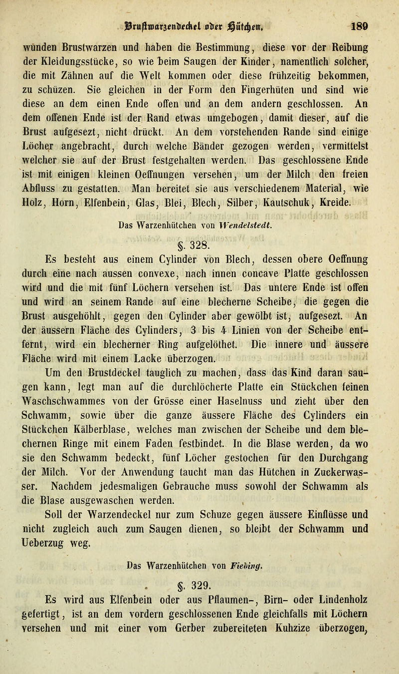 wunden Brustwarzen und haben die Bestimmung, diese vor der Reibung der Kleidungsstücke, so wie teim Saugen der Kinder, namentlich solcher, die mit Zähnen auf die Welt kommen oder diese frühzeitig bekommen, zu schüzen. Sie gleichen in der Form den Fingerhüten und sind wie diese an dem einen Ende offen und an dem andern geschlossen. An dem oifenen Ende ist der Rand etwas umgebogen, damit dieser, auf die Brust aufgesezt, nicht drückt. An dem vorstehenden Rande sind einige Löcher angebracht, durch welche Bänder gezogen werden, vermittelst welcher sie auf der Brust festgehalten werden. Das geschlossene Ende ist mit einigen kleinen Oeffnungen versehen, um der Milch den freien Abfluss zu gestatten. Man bereitet sie aus verschiedenem Material, wie Holz, Hörn, Elfenbein, Glas, Blei, Blech, Silber, Kautschuk, Kreide. Das Warzenhütchen von Wendelstedt. §. 328. Es besteht aus einem Cylinder von Blech, dessen obere Oeffnung durch eine nach aussen convexe, nach innen concave Platte geschlossen wird und die mit fünf Löchern versehen ist. Das untere Ende ist oifen und wird an seinem Rande auf eine blecherne Scheibe, die gegen die Brust ausgehöhlt, gegen den Cylinder aber gewölbt ist, aufgesezt. An der äussern Fläche des Gyhnders, 3 bis 4 Linien von der Scheibe ent- fernt, wird ein blecherner Ring aufgelöthet. Die innere und äussere Fläche wird mit einem Lacke überzogen. Um den Brustdeckel tauglich zu machen, dass das Kind daran sau- gen kann, legt man auf die durchlöcherte Platte ein Stückchen feinen Waschschwammes von der Grösse einer Haselnuss und zieht über den Schwamm, sowie über die ganze äussere Fläche des Cylinders ein Stückchen Kälberblase, welches man zwischen der Scheibe und dem ble- chernen Ringe mit einem Faden festbindet. In die Blase werden, da wo sie den Schwamm bedeckt, fünf Löcher gestochen für den Durchgang der Milch. Vor der Anwendung taucht man das Hütchen in Zuckerwas- ser. Nachdem jedesmaligen Gebrauche muss sowohl der Schwamm als die Blase ausgewaschen werden. Soll der Warzendeckel nur zum Schuze gegen äussere Einflüsse und nicht zugleich auch zum Saugen dienen, so bleibt der Schwamm und Ueberzug weg. Das Warzenhütchen von Fiehing. §. 329. Es wird aus Elfenbein oder aus Pflaumen-, Birn- oder Lindenholz gefertigt, ist an dem vordem geschlossenen Ende gleichfalls mit Löchern versehen und mit einer vom Gerber zubereiteten Kuhzize überzogen,