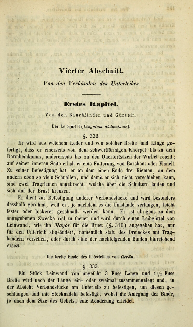 Vierter Absclinitt. Von den Verbänden des Unterleibes. Erstes Kapite]* Von den Bauchbinden und Gürteln. Der Leibgürtel QCingulum abdominale). §. 332. Er wird aus weichem Leder und von solcher Breite und Länge ge- fertigt, dass er einerseits von dem schwertförmigen. Knorpel bis zu dem Darmbeinkamm, andererseits bis zu den Querfortsäzen der Wirbel reicht; auf seiner inneren Seite erhält er eine Fütterung von Barchent oder Flanell. Zu seiner Befestigung hat er an dem einen Ende drei Riemen, an dem andern eben so viele Schnallen, und damit er sich nicht verschieben kann, sind zwei Tragriemen angebracht, welche über die Schultern laufen und sich auf der Brust kreuzen. Er dient zur Befestigung anderer Verbandstücke und wird besonders desshalb gerühmt, weil er, je nachdem es die Umstände verlangen, leicht fester oder lockerer geschnallt werden kann. Er ist übrigens zu dem angegebenen Zwecke viel zu theuer und wird durch einen Leibgürtel von Leinwand, wie ihn Mayor im die Brust C§. 310} angegeben hat, nur für den Unterleib abgeändert, namentlich statt des Dreieckes mit Trag- bändern versehen, oder durch eine der nachfolgenden Binden hinreichend ersezt. Die breite Binde des Unterleibes von Gerdy. §. 333. Ein Stück Leinwand von ungefähr 3 Fuss Länge und l^/a Fuss Breite wird nach der Länge ein- oder zweimal zusammengelegt und, in der Absicht Verbandstücke am Unterleib zu befestigen, um diesen ge- schlungen und mit Stecknadeln befestigt, wobei die Anlegung der Binde, je nach dem Size des Uebels, eine Aenderung erleidet.