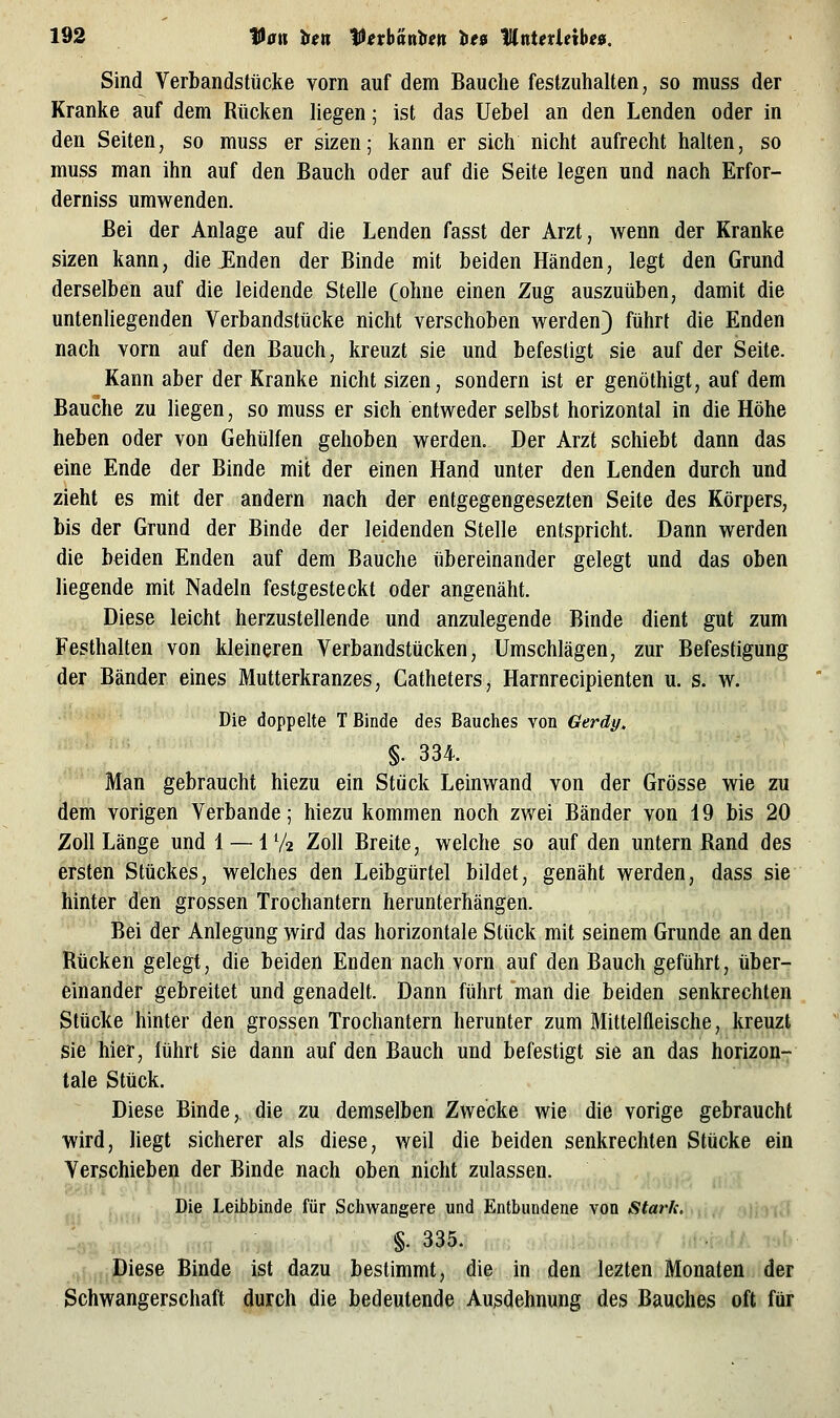 Sind Verbandstücke vorn auf dem Bauche festzuhalten, so muss der Kranke auf dem Rücken liegen; ist das Uebel an den Lenden oder in den Seiten, so muss er sizen; kann er sich nicht aufrecht halten, so muss man ihn auf den Bauch oder auf die Seite legen und nach Erfor- derniss umwenden. Bei der Anlage auf die Lenden fasst der Arzt, wenn der Kranke sizen kann, die ünden der Binde mit beiden Händen, legt den Grund derselben auf die leidende Stelle (ohne einen Zug auszuüben, damit die untenhegenden Verbandstücke nicht verschoben werden) führt die Enden nach vorn auf den Bauch, kreuzt sie und befestigt sie auf der Seite. Kann aber der Kranke nicht sizen, sondern ist er genöthigt, auf dem Bauche zu liegen, so muss er sich entweder selbst horizontal in die Höhe heben oder von Gehülfen gehoben werden. Der Arzt schiebt dann das eine Ende der Binde mit der einen Hand unter den Lenden durch und zieht es mit der andern nach der entgegengesezten Seite des Körpers, bis der Grund der Binde der leidenden Stelle entspricht. Dann werden die beiden Enden auf dem Bauche übereinander gelegt und das oben liegende mit Nadeln festgesteckt oder angenäht. Diese leicht herzustellende und anzulegende Binde dient gut zum Festhalten von kleineren Verbandstücken, Umschlägen, zur Befestigung der Bänder eines Mutterkranzes, Catheters, Harnrecipienten u. s. w. Die doppelte T Binde des Bauches von Gerät/. §. 334. Man gebraucht hiezu ein Stück Leinwand von der Grösse wie zu dem vorigen Verbände; hiezu kommen noch zwei Bänder von 19 bis 20 Zoll Länge und 4 — 1 Va Zoll Breite, welche so auf den untern Rand des ersten Stückes, welches den Leibgürtel bildet, genäht werden, dass sie hinter den grossen Trochantern herunterhängen. Bei der Anlegung wird das horizontale Stück mit seinem Grunde an den Rücken gelegt, die beiden Enden nach vorn auf den Bauch geführt, über- einander gebreitet und genadelt. Dann führt man die beiden senkrechten Stücke hinter den grossen Trochantern herunter zum Mittelfleische, kreuzt sie hier, lührt sie dann auf den Bauch und befestigt sie an das horizon- tale Stück. Diese Binde, die zu demselben Zwecke wie die vorige gebraucht wird, hegt sicherer als diese, weil die beiden senkrechten Stücke ein Verschieben der Binde nach oben nicht zulassen. ; Die Leibbinde für Schwangere und Entbundene von Stark. §. 335. Diese Binde ist dazu bestimmt, die in den lezten Monaten der Schwangerschaft durch die bedeutende Ausdehnung des Bauches oft für