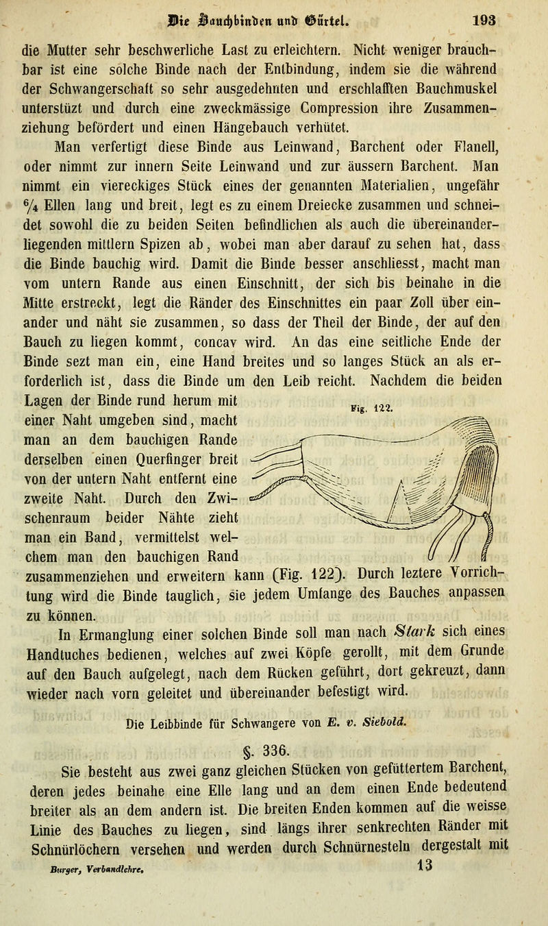 die Mutter sehr beschwerliche Last zu erleichtern. Nicht weniger brauch- bar ist eine solche Binde nach der Entbindung, indem sie die während der Schwangerschaft so sehr ausgedehnten und erschlafften Bauchmuskel unterstüzt und durch eine zweckmässige Gompression ihre Zusammen- ziehung befördert und einen Hängebauch verhütet. Man verfertigt diese Binde aus Leinwand, Barchent oder Flanell, oder nimmt zur innern Seite Leinwand und zur äussern Barchent. Man nimmt ein viereckiges Stück eines der genannten Materialien, ungefähr y4 Ellen lang und breit, legt es zu einem Dreiecke zusammen und schnei- det sowohl die zu beiden Seiten befindlichen als auch die übereinander- liegenden mittlem Spizen ab, wobei man aber darauf zu sehen hat, dass die Binde bauchig wird. Damit die Binde besser anschliesst, macht man vom untern Rande aus einen Einschnitt, der sich bis beinahe in die Mitte erstreckt, legt die Ränder des Einschnittes ein paar Zoll über ein- ander und näht sie zusammen, so dass der Theil der Binde, der auf den Bauch zu liegen kommt, concav wird. An das eine seitliche Ende der Binde sezt man ein, eine Hand breites und so langes Stück an als er- forderlich ist, dass die Binde um den Leib reicht. Nachdem die beiden Lagen der Binde rund herum mit p. ^.^^ einer Naht umgeben sind, macht man an dem bauchigen Rande derselben einen Querfinger breit von der untern Naht entfernt eine zweite Naht. Durch den Zwi- schenraum beider Nähte zieht man ein Band, vermittelst wel- chem man den bauchigen Rand zusammenziehen und erweitern kann (Fig. 122). Durch leztere Vorrich- tung wird die Binde tauglich, sie jedem Umfange des Bauches anpassen zu können. In Ermanglung einer solchen Binde soll man nach Stark sich eines Handtuches bedienen, welches auf zwei Köpfe gerollt, mit dem Grunde auf den Bauch aufgelegt, nach dem Rücken geführt, dort gekreuzt, dann wieder nach vorn geleitet und übereinander befestigt wird. Die Leibbinde für Schwangere von E. v. Siebold. §. 336. Sie besteht aus zwei ganz gleichen Stücken von gefüttertem Barchent, deren jedes beinahe eine Elle lang und an dem einen Ende bedeutend breiter als an dem andern ist. Die breiten Enden kommen auf die weisse Linie des Bauches zu liegen, sind längs ihrer senkrechten Ränder mit Schnürlöchern versehen und werden durch Schnürnesteln dergestalt mit Btirger, Verbandhhre, 13
