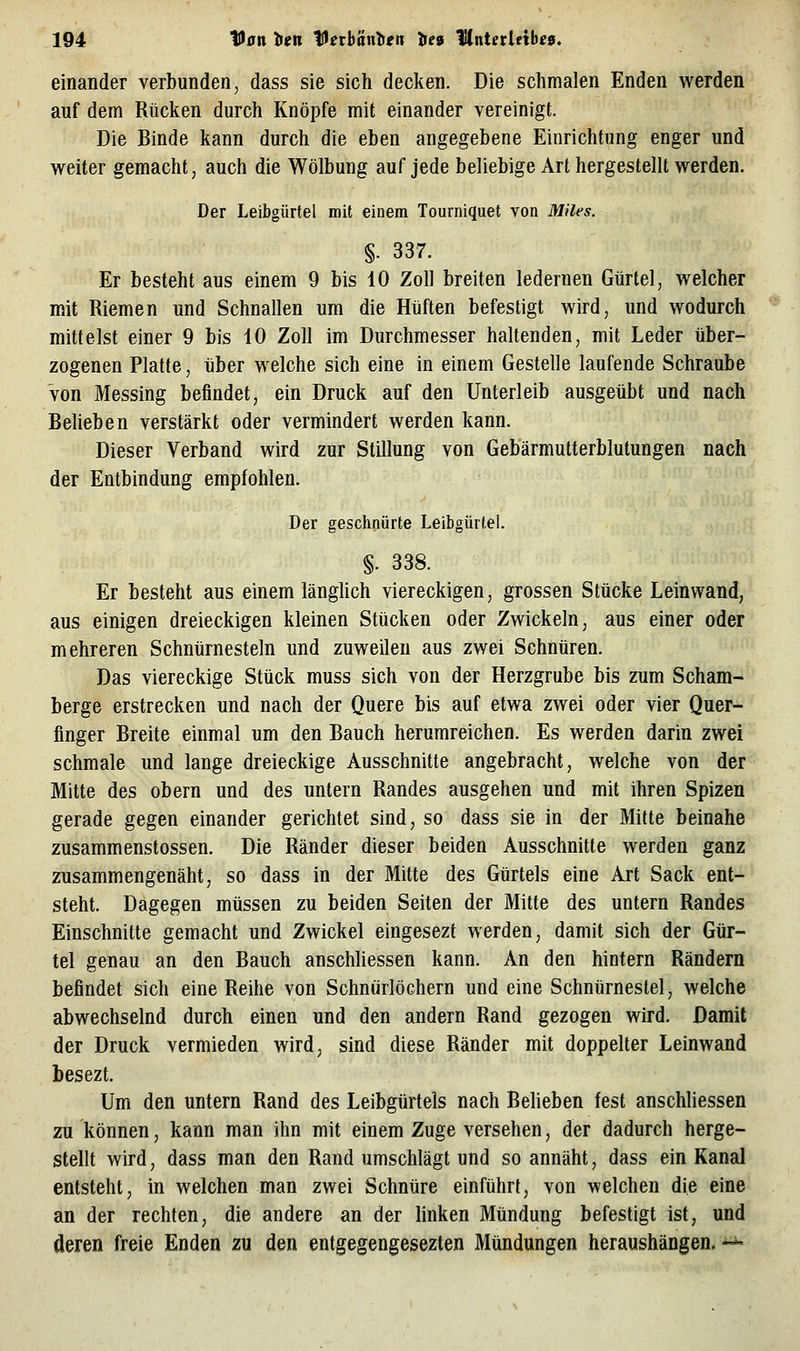 einander verbunden, dass sie sich decken. Die schmalen Enden werden auf dem Rücken durch Knöpfe mit einander vereinigt. Die Binde kann durch die eben angegebene Einrichtung enger und w^eiter gemacht, auch die Wölbung auf jede beliebige Art hergestellt werden. Der Leibgürtel mit einem Tourniquet von Miles. §. 337. Er besteht aus einem 9 bis 10 Zoll breiten ledernen Gürtel, welcher mit Riemen und Schnallen um die Hüften befestigt wird, und wodurch mittelst einer 9 bis 10 Zoll im Durchmesser haltenden, mit Leder über- zogenen Platte, über welche sich eine in einem Gestelle laufende Schraube von Messing befindet, ein Druck auf den Unterleib ausgeübt und nach Beheben verstärkt oder vermindert werden kann. Dieser Verband wird zur Stillung von Gebärmutterblutungen nach der Entbindung empfohlen. Der geschnürte Leibgürtel. §. 338. Er besteht aus einem länghch viereckigen, grossen Stücke Leinwand, aus einigen dreieckigen kleinen Stücken oder Zwickeln, aus einer oder mehreren Schnürnesteln und zuweilen aus zwei Schnüren. Das viereckige Stück muss sich von der Herzgrube bis zum Scham- berge erstrecken und nach der Quere bis auf etwa zwei oder vier Quer- fmger Breite einmal um den Bauch herumreichen. Es werden darin zwei schmale und lange dreieckige Ausschnitte angebracht, welche von der Mitte des obern und des untern Randes ausgehen und mit ihren Spizen gerade gegen einander gerichtet sind, so dass sie in der Mitte beinahe zusammenstossen. Die Ränder dieser beiden Ausschnitte werden ganz zusammengenäht, so dass in der Mitte des Gürtels eine Art Sack ent- steht. Dagegen müssen zu beiden Seiten der Mitte des untern Randes Einschnitte gemacht und Zwickel eingesezt werden, damit sich der Gür- tel genau an den Bauch anschUessen kann. An den hintern Rändern befindet sich eine Reihe von Schnürlöchern und eine Schnürnestel, welche abwechselnd durch einen und den andern Rand gezogen wird. Damit der Druck vermieden wird, sind diese Ränder mit doppelter Leinwand besezt. Um den untern Rand des Leibgtirtels nach Belieben fest anschUessen zu können, kann man ihn mit einem Zuge versehen, der dadurch herge- stellt wird, dass man den Rand umschlägt und so annäht, dass ein Kanal entsteht, in welchen man zwei Schnüre einführt, von welchen die eine an der rechten, die andere an der linken Mündung befestigt ist, und deren freie Enden zu den entgegengesezten Mündungen heraushängen. —
