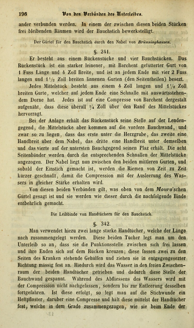 ander verbunden werden. In einem der zwischen diesen beiden Stücken frei bleibenden Räumen wird der Bauchstich bewerksteUigt, Der Gürtel für den Bauchstich durch den Nabel von Brünninyhausen. §■ 241. Er besteht aus einem Rückenstücke und vier Bauchstücken. Das Rückenstück ist ein starker leinener, mit Barchent gefütterter Gurt von 1 Fuss Länge und 4 Zoll Breite, und ist an jedem Ende mit vier 2 Fuss langen und 1V2 Zoll breiten linnenen Gurten (den Seitentheilen) besezt. Jedes Mittelstück besteht aus einem 4 Zoll langen und 1 '/z Zoll breiten Gurte, welcher auf jedem Ende eine Schnalle mit auswärtsstehen- dem Dorne hat. Jedes ist auf eine Compresse von Barchent dergestalt aufgenäht, dass diese überall V* Zoll über den Rand des Mittelstückes hervorragt. Bei der Anlage erhält das Rückenstück seine Stelle auf der Lenden- gegend, die Mittelstücke aber kommen auf die vordere Bauchwand, und zwar so zu liegen, dass das erste unter die Herzgrube, das zweite eine Handbreit über dem Nabel, das dritte eine Handbreit unter demselben und das vierte auf der untersten Bauchgegend seinen Plaz erhält. Die acht Seitenbänder werden durch die entsprechenden Schnallen der Mittelstücke angezogen. Der Nabel liegt nun zwischen den beiden mittleren Gurten, und sobald der Einstich gemacht ist, werden die Riemen von Zeit zu Zeit kürzer geschnallt, damit die Compression mit der Ausleerung des Was-. sers in gleicher Stärke erhalten wird. \, Von diesen beiden Verbänden gilt, was oben von dem .Ifo^iro'schen Gürtel gesagt ist und sie werden wie dieser durch die nachfolgende Binde entbehrlich gemacht. Die Leibbinde von Handtüchern für den Bauchstich. §. 342. Man verwendet hiezu zwei lange starke Handtücher, welche der Länge nach zusammengelegt werden. Diese beiden Tücher legt man um den Unterleib so an, dass sie die Punktionsstelle zwischen sich frei lassen und ihre Enden sich auf dem Rücken kreuzen; diese fassen zwei zu den Seiten des Kranken stehende Gehülfen und ziehen sie in entgegengesezter Richtung massig fest an. Hiedurch wird das Wasser in den freien Zwischen- raum der beiden Handtücher getrieben und dadurch diese Stelle der Bauchwand gespannt. Während des Abfliessens des Wassers wird mit der Compression nicht nachgelassen, sondern bis zur Entleerung desselben fortgefahren. Ist diese erfolgt, so legt man auf die Stichwunde ein Heftpflaster, darüber eine Compresse und hält diese mittelst der Handtücher fest, welche in dem Grade zusammengezogen, wie sie beim Ende der
