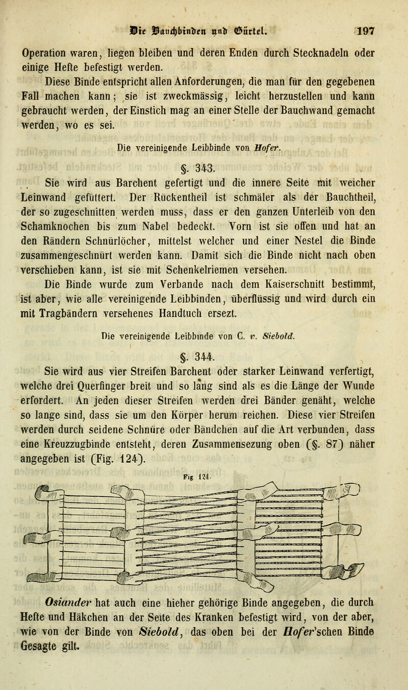 Operation waren, liegen bleiben und deren Enden durch Stecknadeln oder einige Hefte befestigt werden. Diese Binde entspricht allen Anforderungen, die man für den gegebenen Fall machen kann; sie ist zweckmässig, leicht herzustellen und kann gebraucht werden, der Einstich mag an einer Stelle der Bauchwand gemacht werden, wo es sei. Die vereinigende Leibbinde von Hofer. §. 343. Sie wird aus Barchent gefertigt und die innere Seite mit weicher Leinwand gefüttert. Der Rückentheil ist schmäler als der Bauchtheil, der so zugeschnitten werden muss, dass er den ganzen Unterleib von den Schamknochen bis zum Nabel bedeckt. Vorn ist sie offen und hat an den Rändern Schnürlöcher, mittelst welcher und einer Nestel die Binde zusammengeschnürt werden kann. Damit sich die Binde nicht nach oben verschieben kann, ist sie mit Schenkelriemen versehen. Die Binde wurde zum Verbände nach dem Kaiserschnitt bestimmt, -ist aber, wie alle vereinigende Leibbinden, überflüssig und wird durch ein mit Tragbändern versehenes Handtuch ersezt. Die vereinigende Leibbinde von C. t\ Siebold. §. 344. Sie wird aus vier Streifen Barchent oder starker Leinwand verfertigt, welche drei Querfinger breit und so lang sind als es die Länge der Wunde erfordert. An jeden dieser Streifen werden drei Bänder genäht, welche so lange sind, dass sie um den Körper herum reichen. Diese vier Streifen werden durch seidene Schnüre oder Bändchen auf die Art verbunden, dass eine Kreuzzugbinde entsteht, deren Zusammensezung oben (§. 87} näher angegeben ist (Fig. 124). Fig 124. Osiander hat auch eine hieher gehörige Binde angegeben, die durch Hefte und Häkchen an der Seite des Kranken befestigt wird, von der aber, wie von der Binde von Siebold^ das oben bei der flo/er'schen Binde Gesagte gilt.