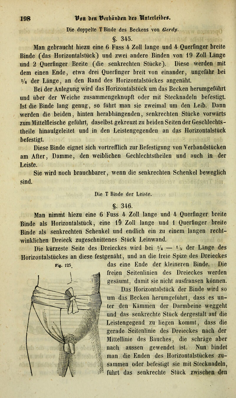Die doppelte T Binde des Beckens von Gerdy. §. 345. Man gebraucht hiezu eine 6 Fuss 4 Zoll lange und 4 Querflnger breite Binde (das Horizontalstück) und zwei andere Binden von 19 Zoll Länge und 2 Querflnger Breite (die senkrechten Stücke). Diese werden mit dem einen Ende, etwa drei Querfinger breit von einander, ungefähr bei V4 der Länge, an den Rand des Horizontalstückes angenäht. Bei der Anlegung wird das Horizontalst»ck um das Becken herumgeführt und über der Weiche zusammengeknüpft oder mit Stecknadeln befestigt. Ist die Binde lang genug, so führt man sie zweimal um den Leib. Dann werden die beiden, hinten herabhängenden, senkrechten Stücke vorwärts zum Mittelfleische geführt, daselbst gekreuzt zu beiden Seiten der Geschlechts- theile hinaufgeleitet und in den Leistengegenden an das Horizontalstück befestigt. Diese Binde eignet sich vortrefflich zur Befestigung von Verbandstücken am After, Damme, den weiblichen Gechlechtstheilen und auch in der Leiste. Sie wird noch brauchbarer, wenn die senkrechten Schenkel beweglich sind. Die T Binde der Leiste. §. 346. Man nimmt hiezu eine 6 Fuss 4 Zoll lange und 4 Querfinger breite Binde als Horizonlalstück, eine l9 Zoll lange und 1 Querflnger breite Binde als senkrechten Schenkel und endlich ein zu einem langen recht- winklichen Dreieck zugeschnittenes Stück Leinwand. Die kürzeste Seite des Dreieckes wird bei 1/4 — ^,5 der Länge des Horizontalstückes an diese festgenäht, und an die freie Spize des Dreieckes das eine Ende der kleineren Binde. Die freien Seitenlinien des Dreieckes werden gesäumt; damit sie nicht ausfransen können. Das Horizontalstück der Binde wird so um das Becken herumgeführt, dass es un- ter den Kämmen der Darmbeine weggeht und das senkrechte Stück dergestalt auf die Leistengegend zu liegen kommt, dass die gerade Seitenlinie des Dreieckes nach der Mittellinie des Bauches, die schräge aber nach aussen gewendet ist. Nun bindet man die Enden des Horizontalstückes zu- I sammen oder befestigt sie mit Stecknadeln, führt das senkrechte Stück zwischen den