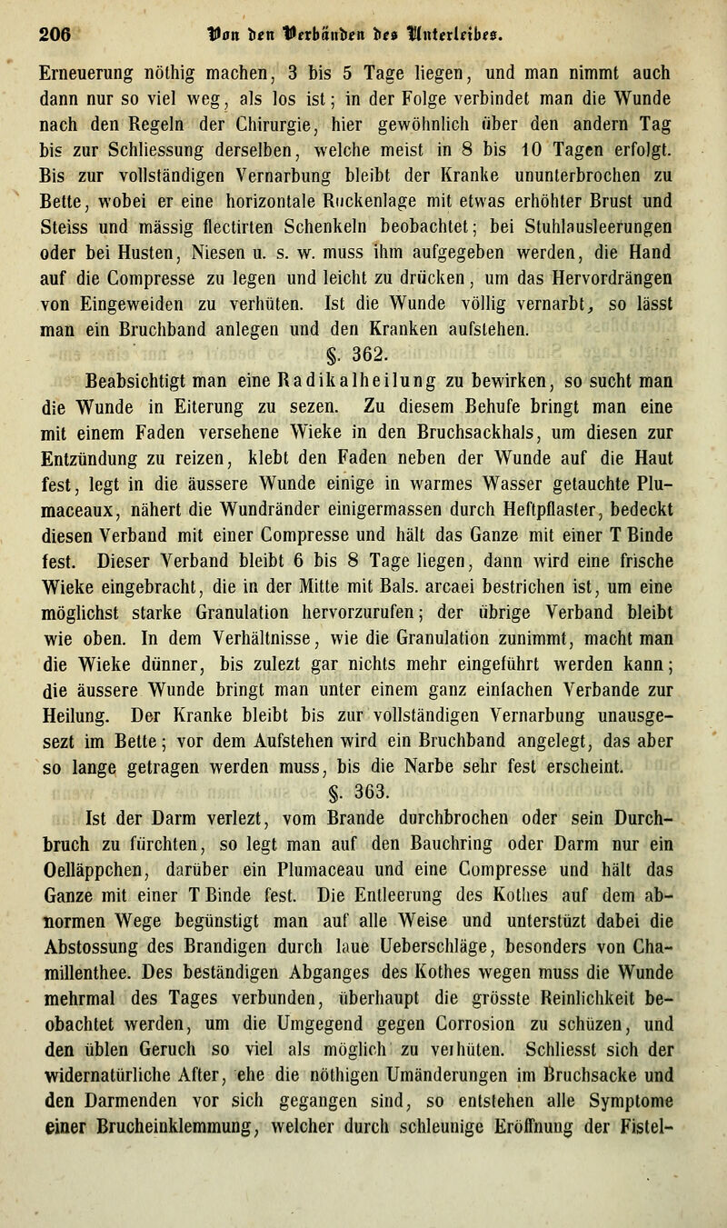 Erneuerung nöthig machen, 3 bis 5 Tage liegen, und man nimmt auch dann nur so viel weg, als los ist; in der Folge verbindet man die Wunde nach den Regeln der Chirurgie, hier gewöhnlich über den andern Tag bis zur Schliessung derselben, welche meist in 8 bis 10 Tagen erfolgt. Bis zur vollständigen Vernarbung bleibt der Kranke ununterbrochen zu Bette, wobei er eine horizontale Riickenlage mit etwas erhöhter Brust und Steiss und massig flectirten Schenkeln beobachtet; bei Stuhlausleerungen oder bei Husten, Niesen u. s. w. muss ihm aufgegeben werden, die Hand auf die Compresse zu legen und leicht zu drücken, um das Hervordrängen von Eingeweiden zu verhüten. Ist die Wunde völlig vernarbt^ so lässt man ein Bruchband anlegen und den Kranken aufstehen. §. 362. Beabsichtigt man eine Radikalheilung zu bewirken, so sucht man die Wunde in Eiterung zu sezen. Zu diesem Behufe bringt man eine mit einem Faden versehene Wieke in den Bruchsackhals, um diesen zur Entzündung zu reizen, klebt den Faden neben der Wunde auf die Haut fest, legt in die äussere Wunde einige in warmes Wasser getauchte Plu- maceaux, nähert die Wundränder einigermassen durch Heftpflaster, bedeckt diesen Verband mit einer Compresse und hält das Ganze mit einer T Binde fest. Dieser Verband bleibt 6 bis 8 Tage liegen, dann wird eine frische Wieke eingebracht, die in der Mitte mit Bals. arcaei bestrichen ist, um eine möglichst starke Granulation hervorzurufen; der übrige Verband bleibt wie oben. In dem Verhältnisse, wie die Granulation zunimmt, macht man die Wieke dünner, bis zulezt gar nichts mehr eingeführt werden kann; die äussere Wunde bringt man unter einem ganz einfachen Verbände zur Heilung. Der Kranke bleibt bis zur vollständigen Vernarbung unausge- sezt im Bette; vor dem Aufstehen wird ein Bruchband angelegt, das aber so lange getragen werden muss, bis die Narbe sehr fest erscheint. §. 363. Ist der Darm verlezt, vom Brande durchbrochen oder sein Durch- bruch zu fürchten, so legt man auf den Bauchring oder Darm nur ein Oelläppchen, darüber ein Plumaceau und eine Compresse und hält das Ganze mit einer T Binde fest. Die Entleerung des Kothes auf dem ab- normen Wege begünstigt man auf alle Weise und unterstüzt dabei die Abstossung des Brandigen durch laue Ueberschläge, besonders von Cha- millenthee. Des beständigen Abganges des Kothes wegen muss die Wunde mehrmal des Tages verbunden, überhaupt die grösste Reinlichkeit be- obachtet werden, um die Umgegend gegen Corrosion zu schüzen, und den üblen Geruch so viel als möglich zu vei hüten. Schliesst sich der widernatürliche After, ehe die nöthigen Umänderungen im Bruchsacke und den Darmenden vor sich gegangen sind, so entstehen alle Symptome einer Brucheinklemmung, welcher durch schleunige Eröffnung der Fistel-