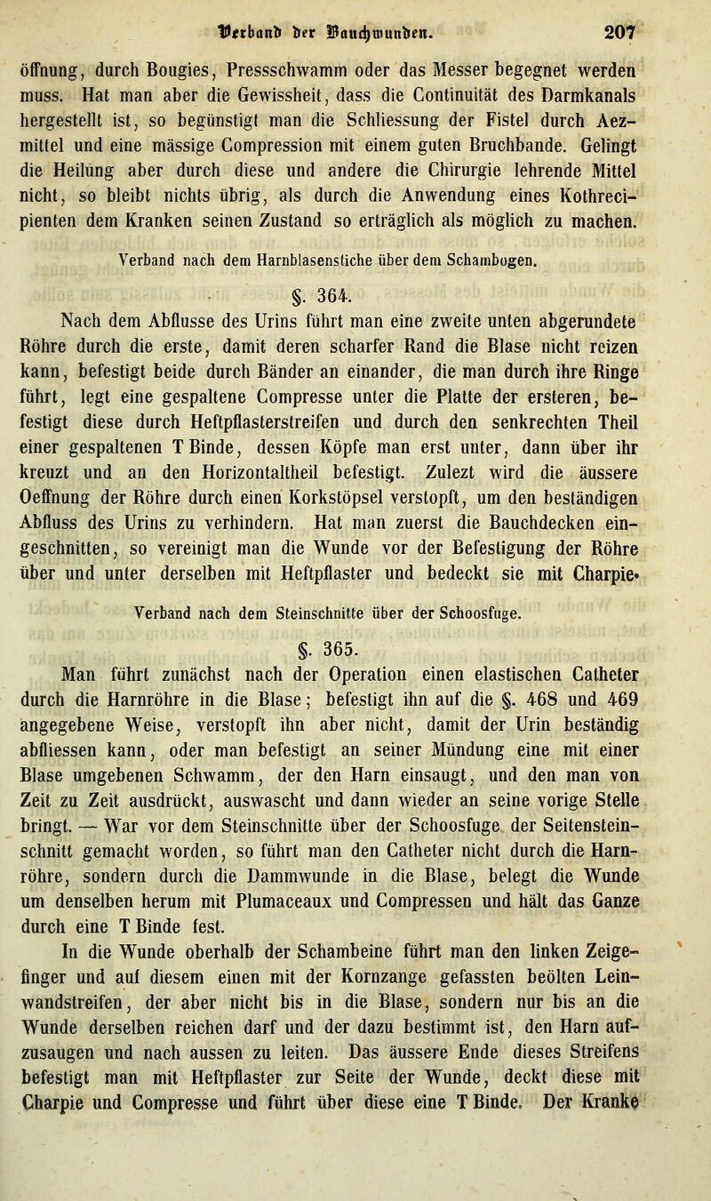 Öffnung, durch Bougies, Pressschwamm oder das Messer begegnet werden muss. Hat man aber die Gewissheit, dass die Continuität des Darmkanals hergestellt ist, so begünstigt man die Schliessung der Fistel durch Aez- mittel und eine massige Compression mit einem guten Bruchbande. Gelingt die Heilung aber durch diese und andere die Chirurgie lehrende Mittel nicht, so bleibt nichts übrig, als durch die Anwendung eines Kothreci- pienten dem Kranken seinen Zustand so erträglich als mögUch zu machen. Verband nach dem Harnblasenstiche über dem Schambügen. §. 364. Nach dem Abflüsse des Urins führt man eine zweite unten abgerundete Röhre durch die erste, damit deren scharfer Rand die Blase nicht reizen kann, befestigt beide durch Bänder an einander, die man durch ihre Ringe führt, legt eine gespaltene Compresse unter die Platte der ersteren, be- festigt diese durch Heftpflasterstreifen und durch den senkrechten Theil einer gespaltenen TBinde, dessen Köpfe man erst unter, dann über ihr kreuzt und an den Horizontaltheil befestigt. Zulezt wird die äussere Oeff'nung der Röhre durch einen Korkstöpsel verstopft, um den beständigen Abfluss des Urins zu verhindern. Hat man zuerst die Bauchdecken ein- geschnitten, so vereinigt man die Wunde vor der Befestigung der Röhre: über und unter derselben mit Heftpflaster und bedeckt sie mit Charpie« Verband nach dem Steinschnitte über der Schoosfuge. §. 365. Man führt zunächst nach der Operation einen elastischen Catheter durch die Harnröhre in die Blase; befestigt ihn auf die §. 468 und 469 angegebene Weise, verstopft ihn aber nicht, damit der Urin beständig abfliessen kann, oder man befestigt an seiner Mündung eine mit einer Blase umgebenen Schwamm, der den Harn einsaugt, und den man von Zeit zu Zeit ausdrückt, auswascht und dann wieder an seine vorige Stelle bringt. — War vor dem Steinschnitte über der Schoosfuge der Seitenstein- schnitt gemacht worden, so führt man den Catheter nicht durch die Harn- röhre, sondern durch die Dammwunde in die Blase, belegt die Wunde um denselben herum mit Plumaceaux und Compressen und hält das Ganze durch eine T Binde fest. In die Wunde oberhalb der Schambeine führt man den linken Zeige- finger und auf diesem einen mit der Kornzange gefassten beölten Lein- wandstreifen, der aber nicht bis in die Blase, sondern nur bis an die Wunde derselben reichen darf und der dazu bestimmt ist, den Harn auf- zusaugen und nach aussen zu leiten. Das äussere Ende dieses Streifens befestigt man mit Heftpflaster zur Seite der Wunde, deckt diese mit Charpie und Compresse und führt über diese eine T Binde. Der Kranke