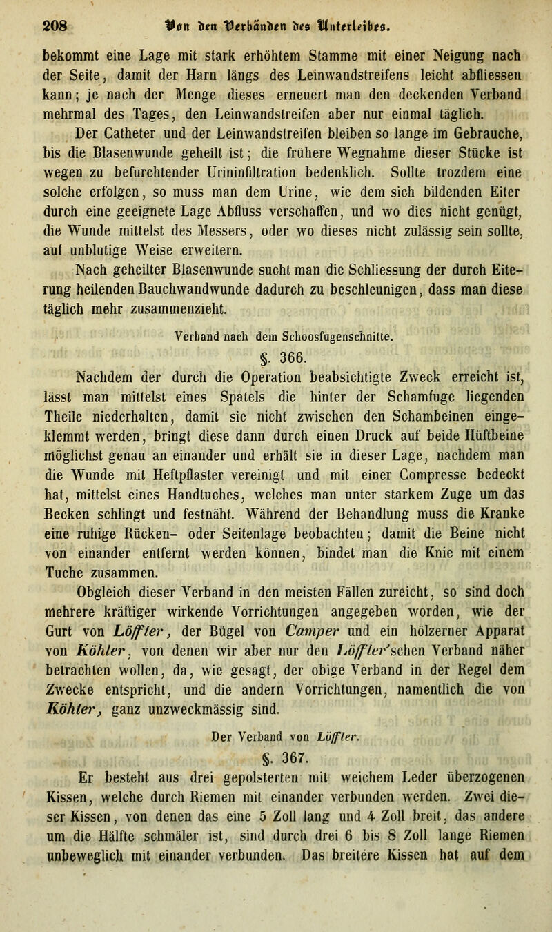 bekommt eine Lage mit stark erhöhtem Stamme mit einer Neigung nach der Seite, damit der Harn längs des Leinwandstreifens leicht abfliessen kann; je nach der Menge dieses erneuert man den deckenden Verband mehrmal des Tages, den Leinwandstreifen aber nur einmal täglich. Der Catheter und der Leinwandstreifen bleiben so lange im Gebrauche, bis die Blasenwunde geheilt ist; die frühere Wegnahme dieser Stücke ist wegen zu befürchtender Urininfiltration bedenklich. Sollte trozdem eine solche erfolgen, so muss man dem Urine, wie dem sich bildenden Eiter durch eine geeignete Lage Abfluss verschaffen, und wo dies nicht genügt, die Wunde mittelst des Messers, oder wo dieses nicht zulässig sein sollte, auf unblutige Weise erweitern. Nach geheilter Blasenwunde sucht man die Schliessung der durch Eite- rung heilenden Bauchwandwunde dadurch zu beschleunigen, dass man diese täglich mehr zusammenzieht. Verband nach dem Schoosfugenschnitte. §. 366. Nachdem der durch die Operation beabsichtigte Zweck erreicht ist, lässt man mittelst eines Spatels die hinter der Schamfuge liegenden Theile niederhalten, damit sie nicht zwischen den Schambeinen einge- klemmt werden, bringt diese dann durch einen Druck auf beide Hüftbeine möglichst genau an einander und erhält sie in dieser Lage, nachdem man die Wunde mit Heftpflaster vereinigt und mit einer Compresse bedeckt hat, mittelst eines Handtuches, welches man unter starkem Zuge um das Becken schlingt und festnäht. Während der Behandlung muss die Kranke eine ruhige Rücken- oder Seitenlage beobachten; damit die Beine nicht von einander entfernt werden können, bindet man die Knie mit einem Tuche zusammen. Obgleich dieser Verband in den meisten Fällen zureicht, so sind doch mehrere kräftiger wirkende Vorrichtungen angegeben worden, wie der Gurt von höffler, der Bügel von Camper und ein hölzerner Apparat von Köhler, von denen wir aber nur den Löff'ler'schen Verband näher betrachten wollen, da, wie gesagt, der obige Verband in der Regel dem Zwecke entspricht, und die andern Vorrichtungen, namentlich die von Köhler, ganz unzweckmässig sind. Der Verband von Lölfler. §. 367. Er besteht aus drei gepolsterten mit weichem Leder überzogenen Kissen, welche durch Riemen mit einander verbunden werden. Zwei die- ser Kissen, von denen das eine 5 Zoll lang und 4 Zoll breit, das andere um die Hälfte schmäler ist, sind durch drei 6 bis 8 Zoll lange Riemen unbeweglich mit einander verbunden. Das breitere Kissen hat auf dem