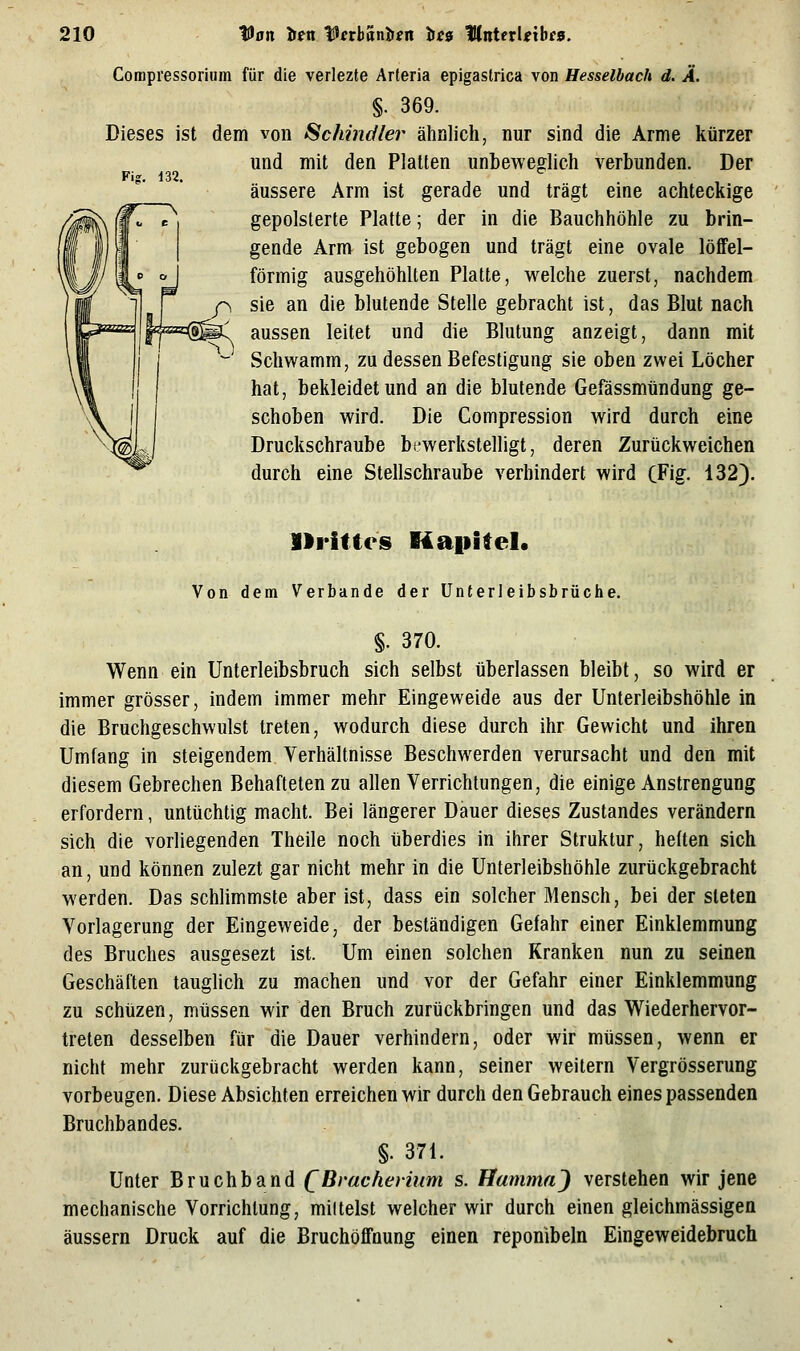 132. Compressorium für die verlezte Arteria epigastrica von Hesselbach d. Ä. §. 369. Dieses ist dem von Schindler ähnlich, nur sind die Arme kürzer und mit den Platten unbeweglich verbunden. Der äussere Arm ist gerade und trägt eine achteckige gepolsterte Platte; der in die Bauchhöhle zu brin- gende Arm ist gebogen und trägt eine ovale löfifel- förmig ausgehöhlten Platte, welche zuerst, nachdem f\ sie an die blutende Stelle gebracht ist, das Blut nach aussen leitet und die Blutung anzeigt, dann mit Schwamm, zu dessen Befestigung sie oben zwei Löcher hat, bekleidet und an die blutende Gefässmtindung ge- schoben wird. Die Compression wird durch eine Druckschraube bewerkstelligt, deren Zurückweichen durch eine Stellschraube verhindert wird CFig. 132). »rittes Kapitel. Von dem Verbände der Unterleibsbrüche. §. 370. Wenn ein Unterleibsbruch sich selbst überlassen bleibt, so wird er immer grösser, indem immer mehr Eingeweide aus der Unterleibshöhle in die Bruchgeschwulst treten, wodurch diese durch ihr Gewicht und ihren Umfang in steigendem Verhältnisse Beschwerden verursacht und den mit diesem Gebrechen Behafteten zu allen Verrichtungen, die einige Anstrengung erfordern, untüchtig macht. Bei längerer Dauer dieses Zustandes verändern sich die vorliegenden Theile noch überdies in ihrer Struktur, heften sich an, und können zulezt gar nicht mehr in die Unterleibshöhle zurückgebracht werden. Das schlimmste aber ist, dass ein solcher Mensch, bei der steten Vorlagerung der Eingeweide, der beständigen Gefahr einer Einklemmung des Bruches ausgesezt ist. Um einen solchen Kranken nun zu seinen Geschäften tauglich zu machen und vor der Gefahr einer Einklemmung zu schüzen, müssen wir den Bruch zurückbringen und das Wiederhervor- treten desselben für die Dauer verhindern, oder wir müssen, wenn er nicht mehr zurückgebracht werden kann, seiner weitern Vergrösserung vorbeugen. Diese Absichten erreichen wir durch den Gebrauch eines passenden Bruchbandes. §. 371. Unter Bruchband QBi'achevium s. Hummn') verstehen wir jene mechanische Vorrichtung, mittelst welcher wir durch einen gleichmässigen äussern Druck auf die Bruchöffnung einen reponibeln Eingeweidebruch
