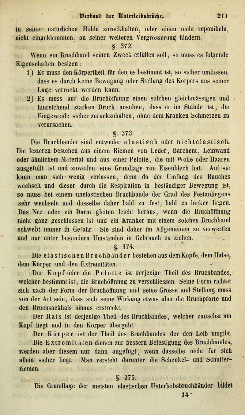 in seiner natürlichen Höhle zurückhalten, oder einen nicht reponibeln, nicht eingeklemmten, an seiner weiteren Vergrösserung hindern. §. 372. Wenn ein Bruchband seinen Zweck erfüllen soll, so muss es folgende Eigenschaften besizen: 1) Es muss den Körpertheil, für den es bestimmt ist, so sicher umfassen, dass es durch keine Bewegung oder Stellung des Körpers aus seiner Lage verrückt werden kann. 2) Es muss auf die Bruchöffnung einen solchen gleichmässigen und hinreichend starken Druck ausüben, dass er im Stande ist, die Eingeweide sicher zurückzuhalten, ohne dem Kranken Schmerzen zu verursachen. §. 373. Die Bruchbänder sind entweder elastisch oder nichtelastisch. Die lezteren bestehen aus einem Biemen von Leder, Barchent, Leinwand oder ähnlichem Material und aus einer Pelotte, die mit Wolle oder Haaren ausgefüllt ist und zuweilen eine Grundlage von Eisenblech hat. Auf sie kann man sich wenig verlassen, denn da der Umfang des Bauches wechselt und dieser durch die Bespiration in beständiger Bewegung ist, so muss bei einem unelastischen Bruchbande der Grad des FestanUegens sehr wechseln und dasselbe daher bald zu fest, bald zu locker hegen. Das Nez oder ein Darm gleiten leicht heraus, wenn die Bruchöffnung nicht ganz geschlossen ist und ein Kranker mit einem solchen Bruchband schwebt immer in Gefahr. Sie sind daher im Allgemeinen zu verwerfen und nur unter besondern Umständen in Gebrauch zu ziehen. §. 374. Die elastischenBruchbänder bestehen aus demKopfe, dem Halse, dem Körper und den Extremitäten. Der Kopf oder die Pelotte ist derjenige Theil des Bruchbandes, welcher bestimmt ist, die Bruchöffnung zu verschhessen. Seine Form richtet sich nach der Form der Bruchöffnung und seine Grösse und Stellung muss von der Art sein, dass sich seine Wirkung etwas über die Bruchpforte und den Bruchsackhals hinaus erstreckt. Der Hals ist derjenige Theil des Bruchbandes, welcher zunächst am Kopf hegt und in den Körper übergeht. Der Körper ist der Theil des Bruchbandes der den Leib umgibt. Die Extremitäten dienen zur bessern Befestigung des Bruchbandes, werden aber diesem nur dann angefügt, wenn dasselbe nicht für sich allein sicher liegt. Man versteht darunter die Schenkel- und Schulter- riemen. §.375. Die Grandlage der meisten elastischen Unterleibsbruchbänder bildet 14-