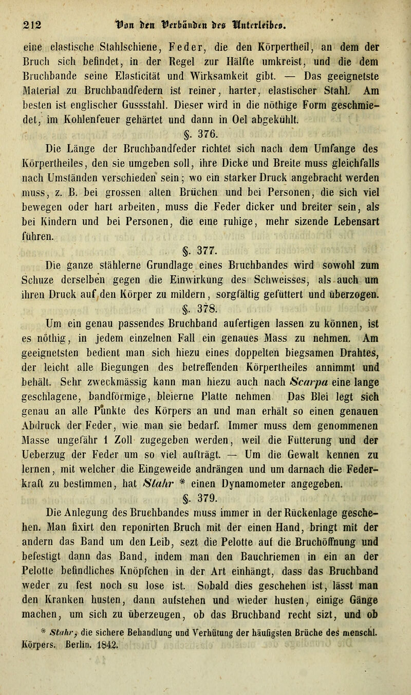 eine elastische Slahlschiene, Feder, die den Körpertheil, an dem der Bruch sich befindet, in der Regel zur Hälfte umkreist, und die dem Bmchbande seine Elasticität und Wirksamkeit gibt. — Das geeignetste Material zu Bruchbandfedern ist reiner, harter, elastischer Stahl. Am besten ist englischer Gussstahl. Dieser wird in die nöthige Form geschmie- det, im Kohlenfeuer gehärtet und dann in Oel abgekühlt. §. 376. Die Länge der Bruchbandfeder richtet sich nach dem Umfange des Körpertheiles, den sie umgeben soll, ihre Dicke und Breite muss gleichfalls nach Umständen verschieden sein; wo ein starker Druck angebracht werden muss, z. B. bei grossen alten Brüchen und bei Personen, die sich viel bewegen oder hart arbeiten, muss die Feder dicker und breiter sein, als bei Kindern und bei Personen, die eme ruhige, mehr sizende Lebensart führen. §. 377. Die ganze stählerne Grundlage eines Bruchbandes wird sowohl zum Schuze derselben gegen die Einwirkung des Schweisses, als auch um ihren Druck auf den Körper zu mildern, sorgfältig gefüttert und überzogen. §. 378. Um ein genau passendes Bruchband anfertigen lassen zu können, ist es nöthig, in jedem einzelnen Fall ein genaues Mass zu nehmen. Am geeignetsten bedient man sich hiezu eines doppelten biegsamen Drahtes, der leicht alle Biegungen des betreffenden Körpertheiles annimmt und behält. Sehr zweckmässig kann man hiezu auch nach Scarpa eine lange geschlagene, bandförmige, bleierne Platte nehmen. Das Blei legt sich genau an alle Punkte des Körpers an und man erhält so einen genauen Abdruck der Feder, wie man sie bedarf. Immer muss dem genommenen Masse ungefähr 1 Zoll zugegeben werden, weil die Fütterung und der Ueberzug der Feder um so viel aufträgt. — Um die Gewalt kennen zu lernen, mit welcher die Eingeweide andrängen und um darnach die Feder- kraft zu bestimmen, hat Slahr * einen Dynamometer angegeben. §. 379. Die Anlegung des Bruchbandes muss immer in der Rückenlage gesche- hen. Man flxirt den reponirten Bruch mit der einen Hand, bringt mit der andern das Band um den Leib, sezt die Pelotte auf die Bruchöifnung und befestigt dann das Band, indem man den Bauchriemen in ein an der Pelotte befindliches Knöpfchen in der Art einhängt, dass das Bruchband weder zu fest noch su lose ist. Sobald dies geschehen ist, lässt man den Kranken husten, dann aufstehen und wieder husten, einige Gänge machen, um sich zu überzeugen, ob das Bruchband recht sizt, und ob * Sttthr, die sichere Behandlung und Verhütung der häufigsten Brüche des menschl. Körpers. Berlin. 1842,