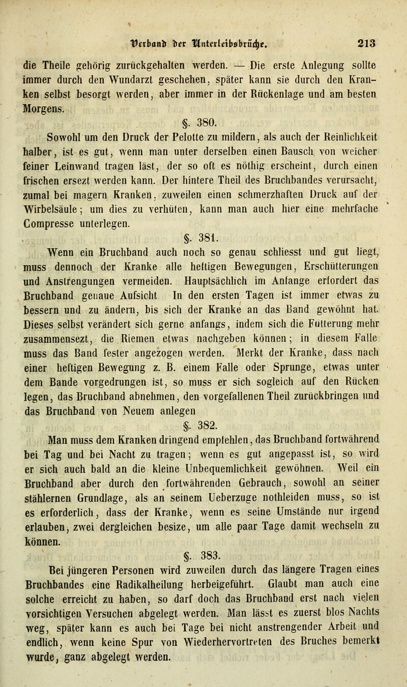 die Theile gehörig zurückgehalten werden. — Die erste Anlegung sollte immer durch den Wundarzt geschehen, später kann sie durch den Kran- ken selbst besorgt werden, aber immer in der Rückenlage und am besten Morgens. §. 380. Sowohl um den Druck der Pelotte zu mildern, als auch der Reinlichkeit halber, ist es gut, wenn man unter derselben einen Bausch von weicher feiner Leinwand tragen last, der so oft es nöthig erscheint, durch einen frischen ersezt werden kann. Der hintere Theil des Bruchbandes verursacht, zumal bei magern Kranken, zuweilen einen schmerzhaften Druck auf der Wirbelsäule; um dies zu verhüten, kann man auch hier eine mehrfache Compresse unterlegen. §. 381. Wenn ein Bruchband auch noch so genau schliesst und gut liegt, muss dennoch der Kranke alle heftigen Bewegungen, Erschütterungen und Anstrengungen vermeiden. Hauptsächhch im Anfange erfordert das Bruchband genaue Aufsicht In den ersten Tagen ist immer etwas zu bessern und zu ändern, bis sich der Kranke an das Band gewöhnt hat, Dieses selbst verändert sich gerne anfangs, indem sich die Fütterung mehr zusammensezt, die Riemen etwas nachgeben können; in diesem Falle muss das Band fester angezogen werden. Merkt der Kranke, dass nach einer heftigen Bewegung z. B. einem Falle oder Sprunge, etwas unter dem Bande vorgedrungen ist, so muss er sich sogleich auf den Rücken legen, das Bruchband abnehmen, den vorgefallenen Theil zurückbringen und das Bruchband von Neuem anlegen §. 382. Man muss dem Kranken dringend empfehlen, das Bruchband fortwährend bei Tag und bei Nacht zu tragen; wenn es gut angepasst ist, so wird er sich auch bald an die kleine Unbequemliclilieit gewöhnen. Weil ein Bruchband aber durch den fortwährenden Gebrauch, sowohl an seiner stählernen Grundlage, als an seinem Ueberzuge nothleiden muss, so ist es erforderlich, dass der Kranke, wenn es seine Umstände nur irgend erlauben, zwei dergleichen besize, um alle paar Tage damit wechseln zu können. §. 383. Bei jüngeren Personen wird zuweilen durch das längere Tragen eines Bruchbandes eine Radikalheilung herbeigeführt. Glaubt man auch eine solche erreicht zu haben, so darf doch das Bruchband erst nach vielen vorsichtigen Versuchen abgelegt werden. Man lässt es zuerst blos Nachts weg, später kann es auch bei Tage bei nicht anstrengender Arbeit und endlich, wenn keine Spur von Wiederhervortreten des Bruches bemerkt wurde, ganz abgelegt werden.