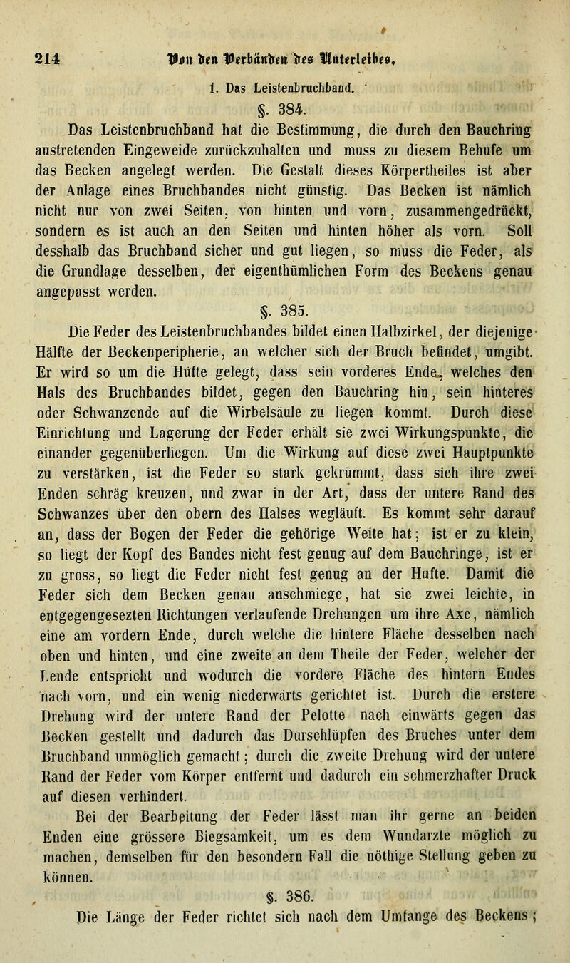 1. Das Leistenbruchband. ' §. 384. Das Leistenbruchband hat die Bestimmung, die durch den Bauchring austretenden Eingeweide zurückzuhalten und muss zu diesem Behufe um das Bedien angelegt werden. Die Gestalt dieses Körpertheiles ist aber der Anlage eines Bruchbandes nicht günstig. Das Becken ist nämlich nicht nur von zwei Seiten, von hinten und vorn, zusammengedrückt, sondern es ist auch an den Seiten und hinten höher als vorn. Soll desshalb das Bruchband sicher und gut liegen, so muss die Feder, als die Grundlage desselben, der eigenthtimlichen Form des Beckens genau angepasst werden. §. 385. Die Feder des Leistenbruchbandes bildet einen Halbzirkel, der diejenige- Hälfte der Beckenperipherie, an welcher sich der Bruch beflndet, umgibt. Er wird so um die Hüfte gelegt, dass sein vorderes Ende^ welches den Hals des Bruchbandes bildet, gegen den Bauchring hin, sein hinteres oder Schwanzende auf die Wirbelsäule zu liegen kommt. Durch diese' Einrichtung und Lagerung der Feder erhält sie zwei Wirkungspunkte, die einander gegenüberliegen. Um die Wirkung auf diese zwei Hauptpunkte zu verstärken, ist die Feder so stark gekrümmt, dass sich ihre zwei Enden schräg kreuzen, und zwar in der Art, dass der untere Rand des Schwanzes über den obern des Halses wegläuft. Es kommt sehr darauf an, dass der Bogen der Feder die gehörige Weite hat; ist er zu klein, so liegt der Kopf des Bandes nicht fest genug auf dem Bauchringe, ist er zu gross, so liegt die Feder nicht fest genug an der Hüfte. Damit die Feder sich dem Becken genau anschmiege, hat sie zwei leichte, in entgegengesezten Richtungen verlaufende Drehungen um ihre Axe, nämlich eine am vordem Ende, durch welche die hintere Fläche desselben nach oben und hinten, und eine zweite an dem Theile der Feder, welcher der Lende entspricht und wodurch die vordere Fläche des hintern Endes nach vorn, und ein wenig niederwärts gerichtet ist. Durch die erstere Drehung wird der untere Rand der Pelotte nach einwärts gegen das Becken gestellt und dadurch das Durschlüpfen des Bruches unter dem Bruchband unmöglich gemacht; durch die zweite Drehung wird der untere Rand der Feder vom Körper entfernt und dadurch ein schmerzhafter Druck auf diesen verhindert. Bei der Bearbeitung der Feder lässt man ihr gerne an beiden Enden eine grössere Biegsamkeit, um es dem Wundarzte möglich zu machen, demselben für den besondern Fall die nöthige Stellung geben zu können. , §. 386. Die Länge der Feder richtet sich nach dem Umfange des Beckens 5