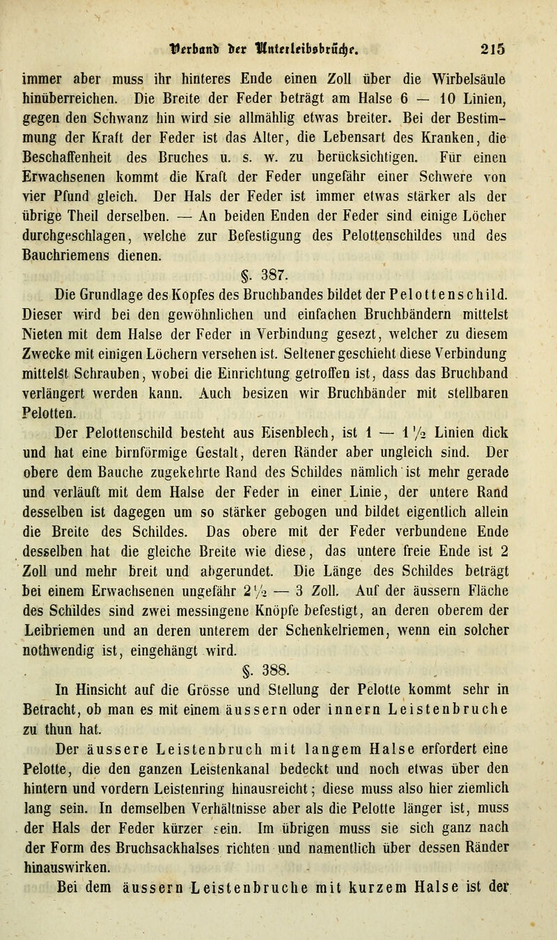 immer aber muss ihr hinteres Ende einen Zoll über die Wirbelsäule hinüberreichen. Die Breite der Feder beträgt am Halse 6—10 Linien, gegen den Schwanz hin wird sie allmählig etwas breiter. Bei der Bestim- mung der Kraft der Feder ist das Alter, die Lebensart des Kranken, die Beschaffenheit des Bruches u. s. w. zu berücksichtigen. Für einen Erwachsenen kommt die Kraft der Feder ungefähr einer Schwere von vier Pfund gleich. Der Hals der Feder ist immer etwas stärker als der übrige Theil derselben. — An beiden Enden der Feder sind einige Löcher durchgeschlagen, welche zur Befestigung des Pelottenschildes und des Bauchriemens dienen. §. 387. Die Grundlage des Kopfes des Bruchbandes bildet der Felottenschild. Dieser wird bei den gewöhnlichen und einfachen Bruchbändern mittelst Nieten mit dem Halse der Feder m Verbindung gesezt, Avelcher zu diesem Zwecke mit einigen Löchern versehen ist. Seltener geschieht diese Verbindung mittelst Schrauben, wobei die Einrichtung getroffen ist, dass das Bruchband verlängert werden kann. Auch besizen wir Bruchbänder mit stellbaren Pelotten. Der Pelottenschild besteht aus Eisenblech, ist 1 — 1'/a Linien dick und hat eine birnförmige Gestalt, deren Ränder aber ungleich sind. Der obere dem Bauche zugekehrte Rand des Schildes nämlich ist mehr gerade und verläuft mit dem Halse der Feder in einer Linie, der untere Rand desselben ist dagegen um so stärker gebogen und bildet eigentlich allein die Breite des Schildes. Das obere mit der Feder verbundene Ende desselben hat die gleiche Breite wie diese, das untere freie Ende ist 2 Zoll und mehr breit und abgerundet. Die Länge des Schildes beträgt bei einem Erwachsenen ungefähr 2 V'-j — 3 Zoll Auf der äussern Fläche des Schildes sind zwei messingene Knöpfe befestigt, an deren oberem der Leibriemen und an deren unterem der Schenkelriemen, wenn ein solcher nothwendig ist, eingehängt wird. §. 388. - In Hinsicht auf die Grösse und Stellung der Pelotte kommt sehr in Betracht, ob man es mit einem äussern oder Innern Leistenbruche zu thun hat. Der äussere Leistenbruch mit langem Halse erfordert eine Pelotte, die den ganzen Leistenkanal bedeckt und noch etwas über den hintern und vordem Leistenring hinausreicht; diese muss also hier ziemlich lang sein. In demselben Verhältnisse aber als die Pelotte länger ist, muss der Hals der Feder kürzer tein. Im übrigen muss sie sich ganz nach der Form des Bruchsackhalses richten und namentlich über dessen Ränder hinauswirken. Bei dem äussern Leistenbruche mit kurzem Halse ist der