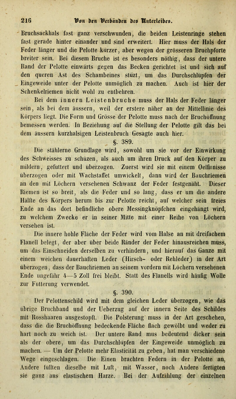 Bruchsackhals fast ganz verschwunden, die beiden Leistenringe stehen fast gerade hinter einander und sind erweitert. Hier muss der Hals der Feder länger und die Pelotte kurzer, aber wegen der grösseren Bruchpforte breiter sein. Bei diesem Bruche ist es besonders nöthig, dass der untere Rand der Pelotte einwärts gegen das Becken gerichtet ist und sich auf den queren Ast des Schambeines stüzt, um das Durchschlüpfen der Eingew^eide unter der Pelotte unmöglich zu machen. Auch ist hier der Schenkelriemen nicht wohl zu entbehren. Bei dem innern Leistenbruche muss der Hals der Feder länger sein, als bei dem äussern, weil der erstere näher an der Mittellinie des Körpers liegt. Die Form und Grösse der Pelotte muss nach der Bruchöffnung bemessen werden. In Beziehung auf die Stellung der Pelotte gilt das bei dem äussern kurzhalsigen Leistenbruch Gesagte auch hier. §. 389. Die stählerne Grundlage wird, sowohl um sie vor der Einwirkung des Schweisses zu schüzen, als auch um ihren Druck auf den Körper zu mildern, gefuttert und iiberzogen. Zuerst wird sie mit einem Oelfiinisse überzogen oder mit Wachstaffet umwickelt, dann wird der Bauchriemen an den mit Löchern versehenen Schwanz der Feder festgenäht. Dieser Riemen ist so breit, als die Feder und so lang, dass er um die andere Hälfte des Körpers herum bis zur Pelotte reicht, auf welcher sein freies Ende an das dort beflndUche obere Messingknöpfchen eingehängt wird, zu welchem Zwecke er in seiner Mitte mit einer Reihe von Löchern versehen ist. Die innere hohle Fläche der Feder wird vom Halse an mit dreifachem Flanell belegt, der aber über beide Ränder der Feder hinausreichen muss, um das Einschneiden derselben zu verhindern, und hierauf das Ganze mit einem weichen dauerhaften Leder (Hirsch- oder Rehleder} in der Art iiberzogen, dass der Bauchriemen an seinem vordem mit Löchern versehenen Ende ungefähr 4—5 Zoll frei bleibt. Statt des Flanells wird häufig Wolle zur Fütterung verwendet. §. 390. Der Pelottenschild wird mit dem gleichen Leder überzogen, wie das ü'brigc Bruchband und der Ueberzug auf der innern Seite des Schildes mit Rosshaaren ausgestopft. Die Polsterung muss in der Art geschehen, dass die die Bruchölfnung bedeckende Fläche flach gewölbt und weder zu hart noch zu weich ist. Der untere Rand mus bedeutend dicker sein als der obere, um das Durchschlüpfen der Eingeweide unmöglich zu machen. — Um der Pelotte mehr Elasticität zu geben, hat man verschiedene Wege eingeschlagen. Die Einen brachten Federn in der Pelotte an, Andere lülUen dieselbe mit Luft, mit Wasser, noch Andere fertigten sie ganz aus elastischem Harze. Bei der Aufzählung der einzelnen