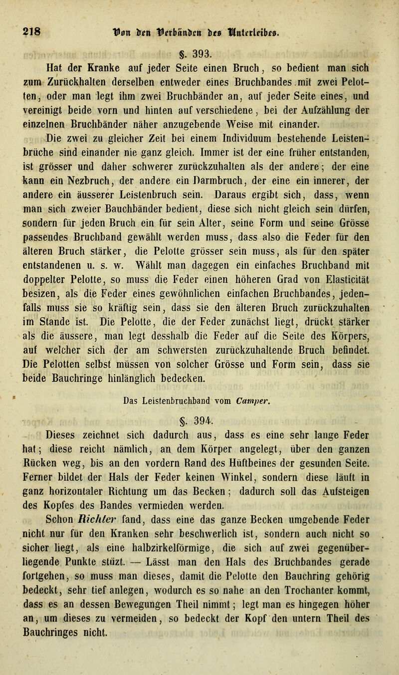 §. 393. Hat der Kranke auf jeder Seite einen Bruch, so bedient man sich zum Zurückhalten derselben entweder eines Bruchbandes.mit zwei Pelot- ten, oder man legt ihm zwei Bruchbänder an, auf jeder Seite eines, und vereinigt beide vorn und hinten auf verschiedene, bei der Aufzählung der einzelnen Bruchbänder näher anzugebende Weise mit einander. Die zwei zu gleicher Zeit bei einem Individuum bestehende Leisten- brüche sind einander nie ganz gleich. Immer ist der eine früher entstanden, ist grösser und daher schwerer zurückzuhalten als der andere; der eine kann ein Nezbruch, der andere ein Darmbruch, der eine ein innerer, der andere ein äusserer Leistenbruch sein. Daraus ergibt sich, dass, wenn man sich zweier Bauchbänder bedient, diese sich nicht gleich sein dürfen, sondern für jeden Bruch ein für sein Alter, seine Form und seine Grösse passendes Bruchband gewählt werden muss, dass also die Feder für den älteren Bruch stärker, die Pelotte grösser sein muss, als für den später entstandenen u. s. w. Wählt man dagegen ein einfaches Bruchband mit doppelter Pelotte, so muss die Feder einen höheren Grad von Elasticität besizen, als die Feder eines gewöhnlichen einfachen Bruchbandes, jeden- falls muss sie so kräftig sein, dass sie den älteren Bruch zurückzuhalten im Stande ist. Die Pelotte, die der Feder zunächst liegt, drückt stärker als die äussere, man legt desshalb die Feder auf die Seite des Körpers, auf welcher sich der am schwersten zurückzuhaltende Bruch befindet. Die Pelotten selbst müssen von solcher Grösse und Form sein, dass sie beide Bauchringe hinlänglich bedecken. Das Leistenbruchband vom Camper. §. 394. Dieses zeichnet sich dadurch aus, dass es eine sehr lange Feder hat; diese reicht nämlich, an dem Körper angelegt, über den ganzen Rücken weg, bis an den vordem Rand des Hüftbeines der gesunden Seite. Ferner bildet der Hals der Feder keinen Winkel, sondern diese läuft in ganz horizontaler Richtung um das Becken; dadurch soll das Aufsteigen des Kopfes des Bandes vermieden werden. Schon Richter fand, dass eine das ganze Becken umgebende Feder nicht nur für den Kranken sehr beschwerlich ist, sondern auch nicht so sicher hegt, als eine halbzirkelförmige, die sich auf zwei gegenüber- liegende Punkte stüzt. — Lässt man den Hals des Bruchbandes gerade fortgehen, so muss man dieses, damit die Pelotte den Bauchring gehörig bedeckt, sehr tief anlegen, wodurch es so nahe an den Trochanter kommt, dass es an dessen Bewegungen Theil nimmt; legt man es hingegen höher an, um dieses zu vermeiden, so bedeckt der Kopf den untern Theil des Bauchringes nicht.