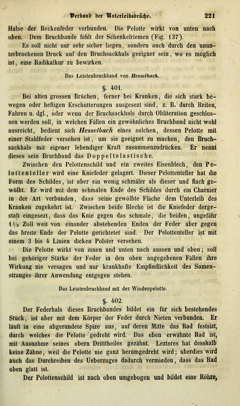 Halse der Beckenfeder verbunden. Die Pelotte wirkt von unten nach oben. Dem Bruchbande fehlt der Schenkelriemen (Fig. 137). Es soll nicht nur sehr sicher liegen, sondern auch durch den unun- terbrochenen Druck auf den Bruchsackhals geeignet sein, wo es möglich ist, eine Radikalkur zu bewirken. Das Leistenbruchbaiid von Hesselbach. §. 401. Bei alten grossen Brüchen, ferner bei Kranken, die sich stark be- wegen oder heftigen Erschütterungen ausgesezt sind, z. B. durch Reiten, Fahren u. dgl., oder wenn der Bruchsackhals durch übliteration geschlos- sen werden soll, in welchen Fällen ein gewöhnliches Bruchband nicht wohl ausreicht, bedient sich Hesselbach eines solchen, dessen Pelotte mit einer Stahlfeder versehen ist, um sie geeignet zu machen, den Bruch- sackhals mit eigener lebendiger Kraft zusammenzudrücken. Er nennt dieses sein Bruchband das Doppeltelastische. Zwischen den Pelottenschild und ein zweites Eisenblech, den Pe- lottenteller wird eine Kniefeder gelagert. Dieser Pelottenteller hat die Form des Schildes, ist aber ein wenig schmäler als dieser und flach ge- wölbt. Er wird mit dem schmalen Ende des Schildes durch ein Charnier in der Art verbunden, dass seine gewölbte Fläche dem Unterleib des Kranken zugekehrt ist. Zwischen beide Bleche ist die Kniefeder derge- stalt eingesezt, dass das Knie gegen das schmale, die beiden, ungefähr 1 '/2 Zoll weit von einander abstehenden Enden der Feder aber gegen das breite Ende der Pelotte gerichtetet sind. Der Pelottenteller ist mit einem 3 bis 4 Linien dicken Polster versehen. Die Pelotte wirkt von innen und unten nach aussen und oben; soll bei gehöriger Stärke der Feder in den oben angegebenen Fällen ihre Wirkung nie versagen und nur krankhafte Empfindlichkeit des Samen- stranges ihrer Anwendung entgegen stehen. Das Leistenbruchband mit der Windenpelotte. §. 402. Der Federhals dieses Bruchbandes bildet ein für sich bestehendes Stück, ist aber mit dem Körper der Feder durch Nieten verbunden. Er läuft in eine abgerundete Spize aus, auf deren Mitte das Rad festsizt, durch welches die Pelotte gedreht wird. Das eben erwähnte Rad ist, mit Ausnahme seines obern Dritttheiles gezähnt. Lezteres hat desshalb keine Zähne, weil die Pelotte nie ganz herumgedreht wird; überdies wird auch das Durchreiben des Ueberzuges dadurch vermieden, dass das Rad oben glatt ist. Der Pelottenschild ist nach oben umgebogen und bildet eine Röhre,