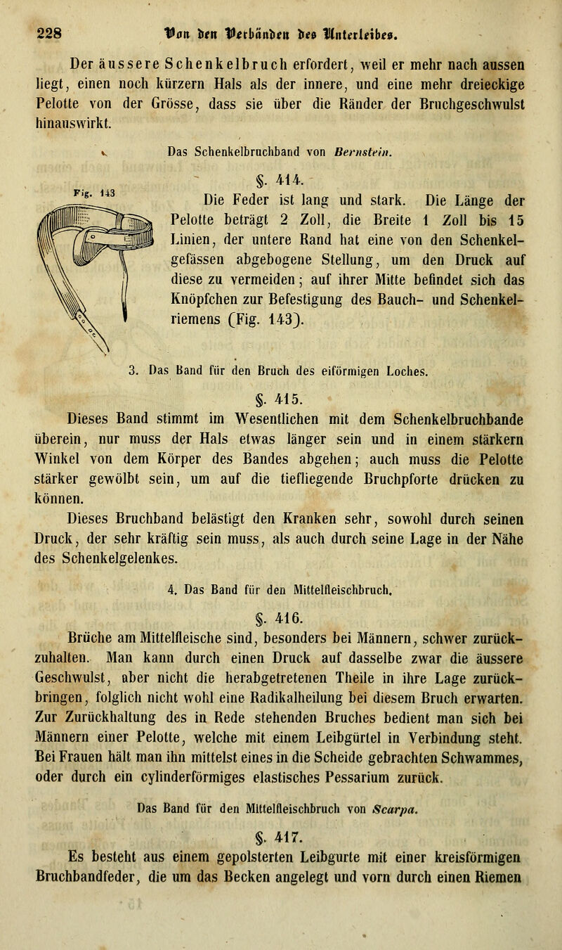 Der äussere Schenkelbruch erfordert, weil er mehr nach aussen liegt, einen noch kurzem Hals als der innere, und eine mehr dreieckige Pelotte von der Grösse, dass sie über die Ränder der Bruchgeschwulst hinauswirkt. V, Das Schenkelbruchband von Bernstein. Fig. 143 §. 414. Die Feder ist lang und stark. Die Länge der Pelotte beträgt 2 Zoll, die Breite 1 Zoll bis 15 Linien, der untere Rand hat eine von den Schenkel- gefässen abgebogene Stellung, um den Druck auf diese zu vermeiden; auf ihrer Mitte befindet sich das Knöpfchen zur Befestigung des Bauch- und Schenkel- riemens (Fig. 143). 3. Das Band für den Bruch des eiförmigen Loches, §. 415. Dieses Band stimmt im Wesentlichen mit dem Schenkelbruchbande überein, nur muss der Hals etwas länger sein und in einem stärkern Winkel von dem Körper des Bandes abgehen; auch muss die Pelotte stärker gewölbt sein, um auf die tiefliegende Bruchpforte drücken zu können. Dieses Bruchband belästigt den Kranken sehr, sowohl durch seinen Druck, der sehr kräftig sein muss, als auch durch seine Lage in der Nähe des Schenkelgelenkes. 4. Das Band für den Mittelfleischbruch. §. 416. Brüche am Mittelfleische sind, besonders bei Männern, schwer zurück- zuhalten. Man kann durch einen Druck auf dasselbe zwar die äussere Geschwulst, aber nicht die herabgetretenen Theile in ihre Lage zurück- bringen, folglich nicht wohl eine Radikalheilung bei diesem Bruch erwarten. Zur Zurückhaltung des in Rede stehenden Bruches bedient man sich bei Männern einer Pelotte, welche mit einem Leibgürlel in Verbindung steht. Bei Frauen hält man ihn mittelst eines in die Scheide gebrachten Schwammes, oder durch ein cylinderförmiges elastisches Pessarium zurück. Das Band für den Mittelfleischbruch von Scarpa. §. 417. Es besteht aus einem gepolsterten Leibgurte mit einer kreisförmigen Bruchbandfeder, die um das Becken angelegt und vorn durch einen Riemen
