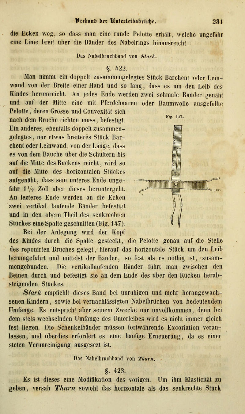 Fig. 147. die Ecken weg, so dass man eine runde Pelotte erhält, welche ungefähr eine Linie breit über die Ränder des Nabelrings hinausreicht. Das Nabelbrucbband von Stark. §. 422. Man nimmt ein doppelt zusammengelegtes Stück Barchent oder Lein- wand von der Breite einer Hand und so lang, dass es um den Leib des Kindes herumreicht. An jedes Ende werden zwei schmale Bänder genäht und auf der Mitte eine mit Pferdehaaren oder Baumwolle ausgefüllte Pelotte, deren Grösse und Convexität sich nach dem Bruche richten muss, befestigt. Ein anderes, ebenfalls doppelt zusammen- gelegtes, nur etwas breiteres Stück Bar- chent oder Leinwand, von der Länge, dass es von dem Bauche über die Schultern bis auf die Mitte des Rückens reicht, wird so auf die Mitte des horizontalen Stückes aufgenäht, dass sein unteres Ende unge- fähr 1 V2 Zoll über dieses heruntergeht. An lezteres Ende werden an die Ecken zwei vertikal laufende Bänder befestigt und in den obern Theil des senkrechten Stückes eine Spalte geschnitten (Fig. 147). Bei der Anlegung wird der Kopf des Kindes durch die Spalte gesteckt, die Pelotte genau auf die Stelle des reponirten Bruches gelegt, hierauf das horizontale Stück um den Leib herumgeführt und mittelst der Bänder, so fest als es nöthig ist, zusam- mengebunden. Die vertikallaufenden Bänder führt man zwischen den Beinen durch und befestigt sie an dem Ende des liber den Rücken herab- steigenden Stückes. Siai'k empfiehlt dieses Band bei unruhigen und mehr herangewach- senen Kindern, sowie bei vernachlässigten Nabelbrüchen von bedeutendem Umfange. Es entspricht aber seinem Zwecke nur unvollkommen, denn bei dem stets wechselnden Umfange des Unterleibes wird es nicht immer gleich fest liegen. Die Schenkelbänder müssen fortwährende Excoriation veran- lassen, und überdies erfordert es eine häufige Erneuerung, da es einer steten Verunreinigung ausgesezt ist. Das Nabelbruchband von Thurn. §• 423. Es ist dieses eine Modifikation des vorigen. Um ihm Elasticität zu geben, versah Thurn sowohl das horizontale als das senkrechte Stück