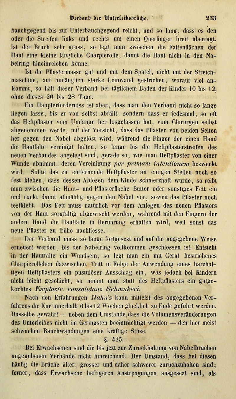 bauchgegend bis zur Unterbaiichgegend reicht, und so lang, dass es den oder die Streifen links und rechts um einen Querfinger breit tiberragt. Ist der Bruch sehr gross, so legt man zwischen die Faltenflächen der Haut eine kleine längliche Charpierolle, damit die Haut nicht in den Na- belring hineinreichen könne. Ist die Pflastermasse gut und mit dem Spatel, nicht mit der Streich- maschine, auf hinlänglich starke Leinwand gestrichen, worauf viel an- kommt, so hält dieser Verband bei täglichem Baden der Kinder 10 bis i2, ohne dieses 20 bis 28 Tage. Ein Haupterforderniss ist aber, dass man den Verband nicht so lange liegen lasse, bis er von selbst abfällt, sondern dass er jedesmal, so oft das Heftpflaster vom Umfange her losgelassen hat, vom Chirurgen selbst abgenommen werde, mit der Vorsicht, dass das Pflaster von beiden Seiten her gegen den Nabel abgelöst wird, während die Finger der einen Hand die Hautfalte vereinigt halten, so lange bis die Heftpflasterstreifen des neuen Verbandes angelegt sind, gerade so, wie man Heftpflaster von einer Wunde abnimmt, deren Vereinigung per primam intentionem bezweckt wird. Sollte das zu entfernende Heftpflaster an einigen Stellen noch so fest kleben, dass dessen Ablösen dem,Kinde schmerzhaft würde, so reibt man zwischen die Haut- und Pflasterfläche Butter oder sonstiges Fett ein und rijckt damit allmählig gegen den Nabel vor, soweit das Pflaster noch festklebt. Das Fett muss natürhch vor dem Anlegen des neuen Pflasters von der Haut sorgfältig abgewischt werden, während mit den Fingern der andern Hand die Hautfalte in Berührung erhalten wird, weil sonst das neue Pflaster zu frühe nachliesse. Der Verband muss so lange fortgesezt und auf die angegebene Weise erneuert werden, bis der Nabelring vollkommen geschlossen ist. Entsteht in der Hautfalte ein Wundsein, so legt man ein mit Gerat bestrichenes Charpieröllchen dazwischen. Tritt in Folge der Anwendung eines harzhal- tigen Heftpflasters ein pustulöser Ausschlag ein, was jedoch bei Kindern nicht leicht geschieht, so nimmt man statt des Heftpflasters ein gutge- kochtes Emplastr. consolidans Schmnkeri. Nach den Erfahrungen Haltn's kann mittelst des angegebenen Ver- fahrens die Kur innerhalb 6 bis 12 Wochen glücklich zu Ende geführt werden. Dasselbe gewährt — neben dem Umstände, dass die Volumensveränderungen des Unterleibes nicht im Geringsten beeinträchtigt werden — den hier meist schwachen Bauchwandungen eine kräftige Stüze. §. 425. Bei Erwachsenen sind die bis jezt zur Zurückhaltung von Nabelbrüchen angegebenen Verbände nicht hinreichend. Der Umstand, dass bei diesen häufig die Brüche älter, grösser und daher schwerer zurüchzuhalten sind; ferner, dass Erwachsene heftigeren Anstrengungen ausgesezt sind, als
