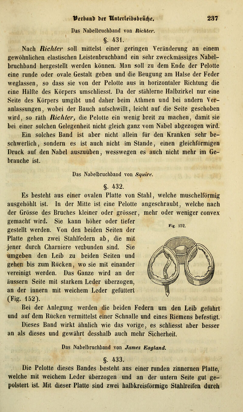 Das Nabelbruchband von Richter. §. 431. Nach Richter soll mittelst einer geringen Veränderung an einem gewöhnlichen elastischen Leistenbruchband ein sehr zweckmässiges Nabel- bruchband hergestellt werden können. Man soll zu dem Ende der Pelotte eine runde oder ovale Gestalt geben und die Beugung am Halse der Feder weglassen, so dass sie von der Pelotte aus in horizontaler Richtung die eine Hälfte des Körpers umschliesst. Da der stählerne Halbzirkel nur eine Seite des Körpers umgibt und daher beim Athmen und bei andern Ver- anlassungen, wobei der Bauch aufschwillt, leicht auf die Seite geschoben wird, so räth Richter, die Pelotte ein wenig breit zu machen, damit sie bei einer solchen Gelegenheit nicht gleich ganz vom Nabel abgezogen wird. Ein solches Band ist aber nicht allein für den Kranken sehr be- schwerlich, sondern es ist auch nicht im Stande, einen gleichförmigen Druck auf den Nabel auszuüben, wesswegen es auch nicht mehr im Ge- brauche ist. Das Nabelbruchband von Squire. §. 432. Es besteht aus einer ovalen Platte von Stahl, welche muschelförmig ausgehöhlt ist. In der Mitte ist eine Pelotte angeschraubt, welche nach der Grösse des Bruches kleiner oder grösser, mehr oder weniger convex gemacht wird. Sie kann höher oder tiefer gestellt werden. Von den beiden Seiten der Platte gehen zwei Stahlfedern ab, die mit jener durch Charniere verbunden sind. Sie umgeben den Leib zu beiden Seiten und gehen bis zum Rücken, wo sie mit einander vereinigt werden. Das Ganze wird an der äussern Seite mit starkem Leder tiberzogen, an der Innern mit weichem Leder gefüttert CFig, 152). Bei der Anlegung werden die beiden Federn um den Leib geführt und auf dem Rücken vermittelst einer Schnalle und eines Riemens befestigt. Dieses Band wirkt ähnlich wie das vorige, es schliesst aber besser an als dieses und gewährt desshalb auch mehr Sicherheit. Das Wabelbruchband von James Eagland. §. 433. Die Pelotte dieses Bandes besteht aus einer runden zinnernen Platte, welche mit weichem Leder überzogen und an der untern Seite gut ge- polstert ist. Mit dieser Platte sind zwei halbkreisförmige Stahlreifen durch