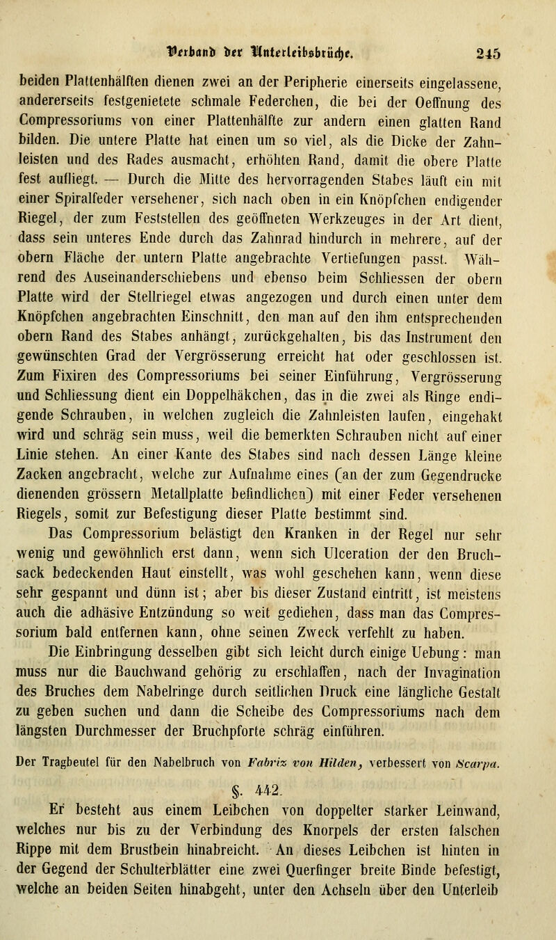 beiden Plaftenhälften dienen zwei an der Peripherie einerseits eingelassene, andererseits festgenietete schmale Federchen, die bei der Oeffnung des Compressoriums von einer Plattenhälfte zur andern einen glatten Rand bilden. Die untere Platte hat einen um so viel, als die Dicke der Zahn- leisten und des Rades ausmacht, erhöhten Rand, damit die obere Platte fest aufliegt. — Durch die Mitte des hervorragenden Stabes läuft ein mit einer Spiralfeder versehener, sich nach oben in ein Knöpfchen endigender Riegel, der zum Feststellen des geöffneten Werkzeuges in der Art dient, dass sein unteres Ende durch das Zahnrad hindurch in mehrere, auf der Obern Fläche der untern Platte angebrachte Vertiefungen passt. Wäh- rend des Auseinanderschiebens und ebenso beim Schliessen der obern Platte wird der Stellriegel etwas angezogen und durch einen unter dem Knöpfchen angebrachten Einschnitt, den man auf den ihm entsprechenden obern Rand des Stabes anhängt, zurückgehalten, bis das Instrument den gewünschten Grad der Vergrösserung erreicht hat oder geschlossen ist. Zum Fixiren des Compressoriums bei seiner Einführung, Vergrösserung und Schhessung dient ein Doppelhäkchen, das in die zwei als Ringe endi- gende Schrauben, in welchen zugleich die Zalmleisfen laufen, eingehakt wird und schräg sein muss, weil die bemerkten Schrauben nicht auf einer Linie stehen. An einer Kante des Stabes sind nach dessen Länge kleine Zacken angebracht, welche zur Aufnahme eines (an der zum Gegendrucke dienenden grössern Metallplatte befmdUchen) mit einer Feder versehenen Riegels, somit zur Befestigung dieser Platte bestimmt sind. Das Compressorium belästigt den Kranken in der Regel nur sehr wenig und gewöhnhch erst dann, wenn sich Ulceration der den Bruch- sack bedeckenden Haut einstellt, was wohl geschehen kann, wenn diese sehr gespannt und dünn ist; aber bis dieser Zustand eintritt, ist meistens auch die adhäsive Entzündung so weit gediehen, dass man das Compres- sorium bald entfernen kann, ohne seinen Zweck verfehlt zu haben. Die Einbringung desselben gibt sich leicht durch einige Uebung: man muss nur die Bauchwand gehörig zu erschlaffen, nach der Invagination des Bruches dem Nabelringe durch seitlichen Druck eine längliche Gestalt zu geben suchen und dann die Scheibe des Compressoriums nach dem längsten Durchmesser der Bruchpforte schräg einführen. Der Tragbeutel für den Nabelbruch von Fabriz von Hilden, verbessert von Scarpa. §. 442. Er besteht aus einem Leibchen von doppelter starker Leinwand, welches nur bis zu der Verbindung des Knorpels der ersten falschen Rippe mit dem Brustbein hinabreicht. An dieses Leibchen ist hinten in der Gegend der Schulterblätter eine zwei Querfinger breite Binde befestigt, welche an beiden Seiten hinabgeht, unter den Achseln über den Unterleib