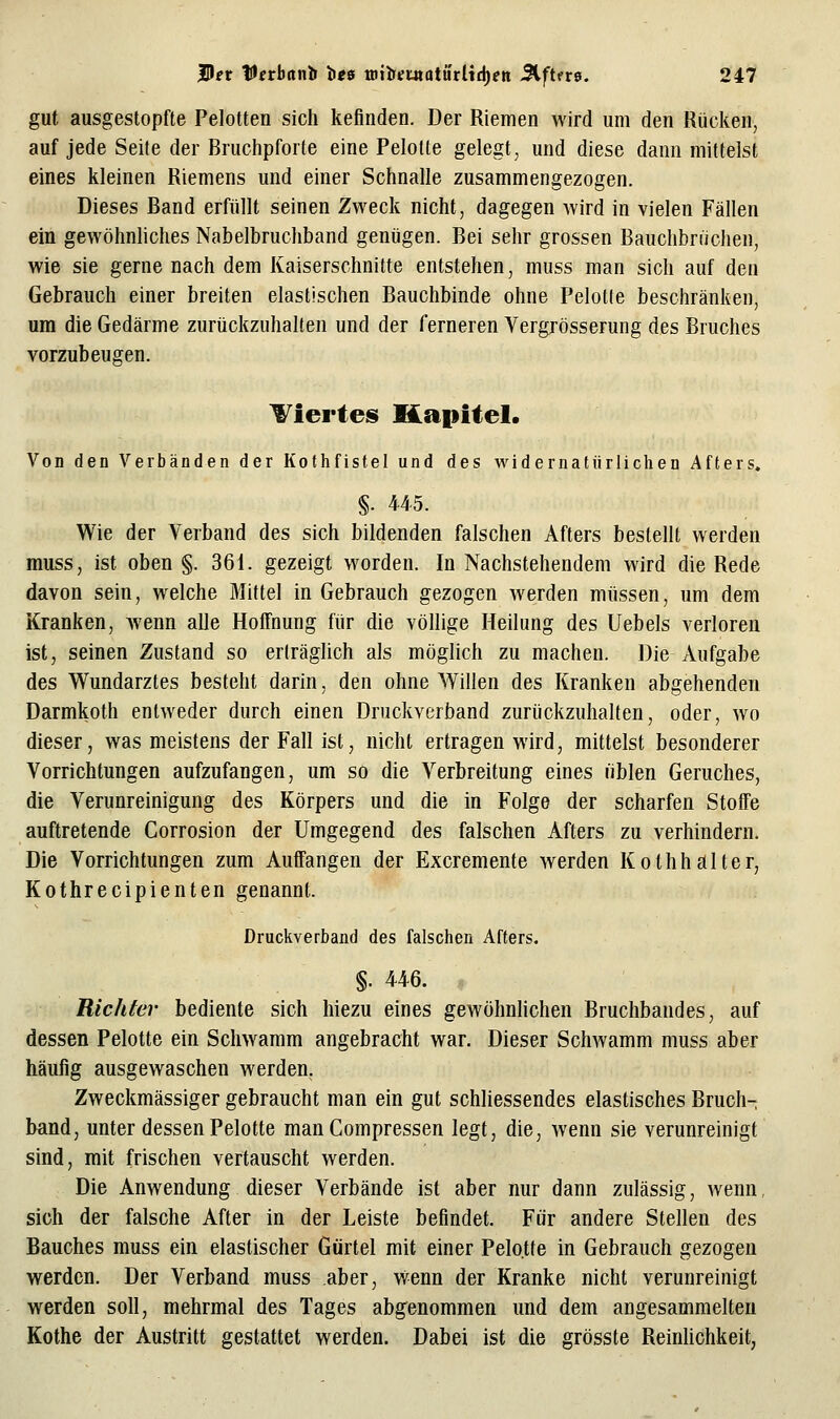 gut ausgestopfte Pelotten sich kefinden. Der Riemen wird um den Rücken, auf jede Seite der Bruchpforte eine Pelotte gelegt, und diese dann mittelst eines kleinen Riemens und einer Schnalle zusammengezogen. Dieses Band erfüllt seinen Zweck nicht, dagegen wird in vielen Fällen ein gewöhnliches Nabelbruchband genügen. Bei sehr grossen Bauchbrtichen, wie sie gerne nach dem Kaiserschnitte entstehen, muss man sich auf den Gebrauch einer breiten elastischen Bauchbinde ohne Pelotte beschränken, um die Gedärme zurückzuhalten und der ferneren Vergrösserung des Bruches vorzubeugen. Viertes Kapitel. Von den Verbänden der Kothfistel und des widernatürlichen Afters. §. 445. Wie der Verband des sich bildenden falschen Afters bestellt werden muss, ist oben §. 361. gezeigt worden. In Nachstehendem wird die Rede davon sein, welche Mittel in Gebrauch gezogen werden müssen, um dem Kranken, wenn alle HolTnung für die völlige Heilung des Uebels verloren ist, seinen Zustand so erträglich als möglich zu machen. Die Aufgabe des Wundarztes besteht darin, den ohne Willen des Kranken abgehenden Darmkoth entweder durch einen Druckverband zurückzuhalten, oder, wo dieser, was meistens der Fall ist, nicht ertragen wird, mittelst besonderer Vorrichtungen aufzufangen, um so die Verbreitung eines üblen Geruches, die Verunreinigung des Körpers und die in Folge der scharfen Stoffe auftretende Corrosion der Umgegend des falschen Afters zu verhindern. Die Vorrichtungen zum Auffangen der Excremente werden Kothhalter, Kothrecipienten genannt. Druckverband des falsclien Afters. §. 446. Richter bediente sich hiezu eines gewöhnhchen Bruchbandes, auf dessen Pelotte ein Schwamm angebracht war. Dieser Schwamm muss aber häufig ausgewaschen werden. Zweckmässiger gebraucht man ein gut schliessendes elastisches Bruch- band, unter dessen Pelotte man Compressen legt, die, wenn sie verunreinigt sind, mit frischen vertauscht werden. Die Anwendung dieser Verbände ist aber nur dann zulässig, wenn, sich der falsche After in der Leiste befindet. Für andere Stellen des Bauches muss ein elastischer Gürtel mit einer Pelotte in Gebrauch gezogen werden. Der Verband muss aber, vv^enn der Kranke nicht verunreinigt werden soll, mehrmal des Tages abgenommen und dem angesammelten Kothe der Austritt gestattet werden. Dabei ist die grösste Reinlichkeit,