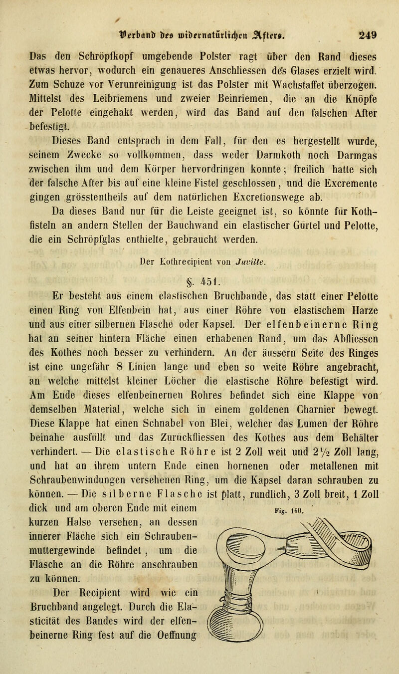 Das den Schröpfkopf umgebende Polster ragt über den Rand dieses etwas hervor, wodurch ein genaueres Anschliessen de's Glases erzielt wird. Zum Schuze vor Verunreinigung ist das Polster mit Wachstaffet überzogen. Mittelst des Leibriemens und zweier Beinriemen, die an die Knöpfe der Pelotte eingehakt werden, wird das Band auf den falschen After befestigt. Dieses Band entsprach in dem Fall, für den es hergestellt wurde, seinem Zwecke so vollkommen, dass weder Darmkoth noch Darmgas zwischen ihm und dem Körper hervordringen konnte; freiUch hatte sich der falsche After bis auf eine kleine Fistel geschlossen, und die Excremente gingen grösstenlheils auf dem natürhchen Excretionswege ab. Da dieses Band nur für die Leiste geeignet ist, so könnte fiir Koth- fisteln an andern Stellen der Bauchwand ein elastischer Gürtel und Pelotte, die ein Schröpfglas enthielte, gebraucht werden. Der Kothrecipient von Jumlle. §. 451. Er besteht aus einem elastischen Bruchbande, das statt einer Pelotte einen Ring von Elfenbein hat, aus einer Röhre von elastischem Harze und aus einer silbernen Flasche oder Kapsel. Der elfenbeinerne Ring hat an seiner hintern Fläche einen erhabenen Rand, um das Abfliessen des Kothes noch besser zu verhindern. An der äussern Seite des Ringes ist eine ungefähr 8 Linien lange und eben so weite Röhre angebracht, an welche mittelst kleiner Löcher die elastische Röhre befestigt wird. Am Ende dieses elfenbeinernen Rohres befindet sich eine Klappe von demselben Material, welche sich in einem goldenen Charnier bewegt. Diese Klappe hat einen Schnabel von Blei, welcher das Lumen der Röhre beinahe ausfüllt und das Zurückfliessen des Kothes aus dem Behälter verhindert. — Die elastische Röhre ist 2 Zoll weit und 2% Zoll lang, und hat an ihrem untern Ende einen hornenen oder metallenen mit Schraubenwindungen versehenen Ring, um die Kapsel daran schrauben zu können. — Die silberne Flasche ist platt, rundlich, 3 Zoll breit, 1 Zoll dick und am oberen Ende mit einem kurzen Halse versehen, an dessen innerer Fläche sich ein Schrauben- muttergewinde befindet, um die Flasche an die Röhre anschrauben zu können. Der Recipient wird wie ein Bruchband angelegt. Durch die Eia- sticität des Bandes wird der elfen- beinerne Ring fest auf die Oeffnung