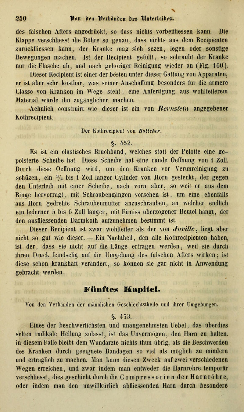 V 250 Van ien lU^rböuiicn: tie9 MnUtUibe», des falschen Afters angedrückt, so dass nichts vorbeifliessen kann. Die Klappe verschliesst die Röhre so genau, dass nichts aus dem Reeipienten zurückfliessen kann, der Kranke mag sich sezen, legen oder sonstige Bewegungen machen. Ist der Recipient gefüllt, so schraubt der Kranke nur die Flasche ab, und nach gehöriger Reinigung wieder an (Fig. 160). Dieser Recipient ist einer der besten unter dieser Gattung von Apparaten, er ist aber sehr kostbar, was seiner Anschaffung besonders für die ärmere Classe von Kranken im Wege steht; eine Anfertigung aus wohlfeilerem Material würde ihn zugänghcher machen. Aehnlich construirt wie dieser ist ein von Bernstein angegebener Kothrecipient. Der Kothrecipient von Böttcher. §. 452. Es ist ein elastisches Bruchband, welches statt der Pelotte eine ge- polsterte Scheibe hat. Diese Scheibe hat eine runde Oeffnung von \ Zoll. Durch diese Oeffnung wird, um den Kranken vor Verunreinigung zu schüzen, ein % bis 1 Zoll langer Cylinder von Hörn gesteckt, der gegen den Unterleib mit einer Scheibe, nach vorn aber, so weit er aus dem Ringe hervorragt, mit Schraubengängen versehen ist, um eine ebenfalls aus Hörn gedrehte Schraubenmutter anzuschrauben, an welcher endhch ein lederner 5 bis 6 Zoll langer, mit Firniss überzogener Beutel hängt, der den ausfliessenden Darmkoth aufzunehmen bestimmt ist. Dieser Recipient ist zwar wohlfeiler als der von Juville^ hegt aber nicht so gut wie dieser. — Ein Nachtheil, den alle Kothrecipienten haben, ist der, dass sie nicht auf die Länge ertragen werden, weil sie durch ihren Druck feindselig auf die Umgebung des falschen Afters wirken; ist diese schon krankhaft verändert, so können sie gar nicht in Anwendung gebracht werden. Fünftes Kapitel. Von den Verbänden der männlichen Geschlechtstheile und ihrer Umgebungen. §. 453. Eines der beschwerlichsten und unangenehmsten Uebel, das überdies selten radikale Heilung zulässt, ist das Unvermögen, den Harn zu halten, in diesem Falle bleibt dem Wundarzte nichts Ihun übrig, als die Beschwerden des Kranken durch geeignete Bandagen so viel als möglich zu mindern und erträglich zu machen. Man kann diesen Zweck auf zwei verschiedenen Wegen erreichen, und zwar indem man entweder die Harnröhre temporär verschliesst, dies geschieht durch die Compressorien derHarnröhre, oder indem man den unwillkürlich abfliessenden Harn durch besondere