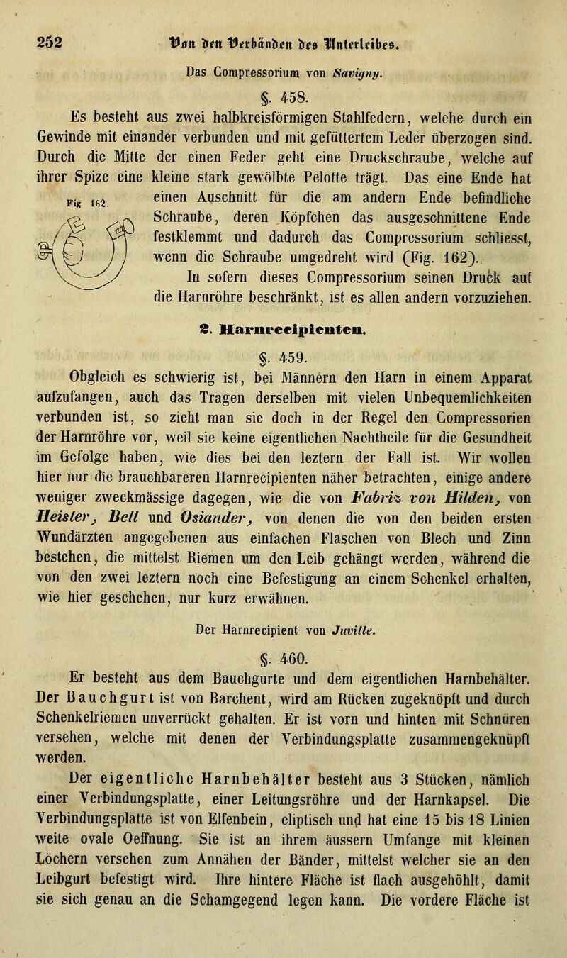 Das Corapressorium von Savigny. §. 4-58. Es besteht aus zwei halbkreisförmigen Stahlfedern, welche durch ein Gewinde mit einander verbunden und mit gefüttertem Leder überzogen sind. Durch die Mitte der einen Feder geht eine Druckschraube, welche auf ihrer Spize eine kleine stark gewölbte Pelotte trägt. Das eine Ende hat einen Anschnitt für die am andern Ende befindliche Schraube, deren Köpfchen das ausgeschnittene Ende festklemmt und dadurch das Compressorium schliesst, wenn die Schraube umgedreht wird (Fig. 162). In sofern dieses Compressorium seinen Druck auf die Harnröhre beschränkt, ist es allen andern vorzuziehen. tS. Harurecipienten. §. 4-59. Obgleich es schwierig ist, bei Männern den Harn in einem Apparat aufzufangen, auch das Tragen derselben mit vielen Unbequemlichkeiten verbunden ist, so zieht man sie doch in der Regel den Compressorien der Harnröhre vor, weil sie keine eigentlichen Nachtheile für die Gesundheit im Gefolge haben, wie dies bei den leztern der Fall ist. Wir wollen hier nur die brauchbareren Harnrecipienten näher betrachten, einige andere weniger zweckmässige dagegen, wie die von Fabriz von Hildenj von Heisterj Bell und Osiander, von denen die von den beiden ersten Wundärzten angegebenen aus einfachen Flaschen von Blech und Zinn bestehen, die mittelst Riemen um den Leib gehängt werden, während die von den zwei leztern noch eine Befestigung an einem Schenkel erhalten, wie hier geschehen, nur kurz erwähnen. Der Harnrecipient von Juville. §. 460. Er besteht aus dem Bauchgurte und dem eigentlichen Harnbehälter. Der Bauchgurt ist von Barchent, wird am Rücken zugeknöpft und durch Schenkelriemen unverrückt gehalten. Er ist vorn und hinten mit Schnüren versehen, welche mit denen der Verbindungsplatte zusammengeknüpft werden. Der eigentliche Harnbehälter besteht aus 3 Stücken, nämlich einer Verbindungsplatte, einer Leitungsröhre und der Harnkapsel. Die Verbindungsplatte ist von Elfenbein, eliptisch un^ hat eine 15 bis 18 Linien weite ovale Oeffnung. Sie ist an ihrem äussern Umfange mit kleinen Löchern versehen zum Annähen der Bänder, mittelst welcher sie an den Leibgurt befestigt wird. Ihre hintere Fläche ist flach ausgehöhlt, damit sie sich genau an die Schamgegend legen kann. Die vordere Fläche ist