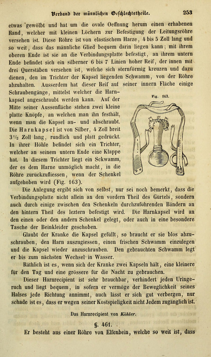 Fig. 163. etwas 'gewölbt und hat um die ovale Oeffnung herum einen erhabenen Rand, welcher mit kleinen Löchern zur Befestigung der Leitungsröhre versehen ist. Diese Röhre ist von elastischem Harze, 4 bis 5 Zoll lang und so weit, dass das männliche Glied bequem darin liegen kann; mit ihrem oberen Ende ist sie an die Verbindungsplatte befestigt, an ihrem untern Ende befindet sich ein silberner 6 bis 7 Linien hoher Reif, der innen mit drei Querstäben versehen ist, welche sich sternförmig kreuzen und dazu dienen, den im Trichter der Kapsel liegenden Schwamm, von der Röhre abzuhalten. Ausserdem hat dieser Reif auf seiner Innern Fläche einige Schraubengänge, mittelst welcher die Harn- kapsel angeschraubt werden kann. Auf der Mitte seiner Aussenfläche stehen zwei kleine platte Knöpfe, an welchen man ihn festhält, wenn man die Kapsel an- und abschraubt. Die Harnkapsei ist A^on Silber, 4 Zoll breit 3'/o Zoll lang, rundlich und platt gedrückt. In ihrer Höhle befindet sich ein Trichter, welcher an seinem untern Ende eine Klappe hat. In diesem Trichter liegt ein Sckwamm, der es dem Harne unmöglich macht, in die Röhre zurückzufliessen, wenn der Schenkel aufgehoben wird (Fig. 163). Die Anlegung ergibt sich von selbst, nur sei noch bemerkt, dass die Verbindungsplatte nicht allein an den vordem Theil des Gürtels, sondern auch durch einige zwischen den Schenkeln durchzuführenden Bändern an den hintern Theil des leztern befestigt wird. Die Harnkapsel wird an den einen oder den andern Schenkel gelegt, oder auch in eine besondere Tasche der Beinkleider geschoben. Glaubt der Kranke die Kapsel gefüllt, so braucht er sie blos abzu- schrauben, den Harn auszugiessen, einen frischen Schwamm einzulegen und die Kapsel wieder anzuschrauben. Den gebrauchten Schwamm legt' er bis zum nächsten Wechsel in Wasser. Räthlich ist es, wenn sich der Kranke zwei Kapseln hält, eine kleinere fiir den Tag und eine grössere für die Nacht zu gebrauchen. Dieser Harnrecipient ist sehr brauchbar, verhindert jeden Uringe- ruch und liegt bequem, in sofern er vermöge der Beweglichkeit seines Halses jede Richtung annimmt, auch lässt er sich gut verbergen, nur schade ist es, dass er wegen seiner Kostspieligkeit nicht Jedem zugänglich ist. Das Harnrecipient von Köhler. §. 461. Er besteht aus einer Röhre von Elfenbein, welche so weit ist, dass