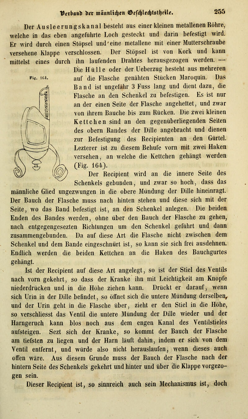 tU^rbatilJ Uv mamli^en ©«f£^l?d)t0tl)ctU. Fiff. 164. Der Ausleerungskanal besteht aus einer kleinen metallenen Röhre, welche in das eben angeführte Loch gesteckt und darin befestigt wird. Er wird durch einen Stöpsel und' eine metallene mit einer Mutterschraube versehene Klappe verschlossen. Der Stöpsel ist von Kork und kann mittelst eines durch ihn laufenden Drahtes herausgezogen werden. -- Die Hülle oder der Ueberzug besteht aus mehreren auf die Flasche genähten Stücken Maroquin. Das Band ist ungefähr 3 Fuss lang und dient dazu, die Flasche an den Schenkel zu befestigen. Es ist nur an der einen Seite der Flasche angehettet, und zwar von ihrem Bauche bis zum Rücken. Die zwei kleinen Kettchen sind an den gegenüberiiegenden Seiten des obern Randes der Dille angebracht und dienen zur Befestigung des Recipienten an den Gürtel. Lezterer ist zu diesem Behufe vorn mit zwei Haken versehen, an welche die Kettchen gehängt werden (Fig. 164). Der Recipient wird an die innere Seite des Schenkels gebunden, und zwar so hoch, dass das männliche Glied ungezwungen in die obere Mündung der Dille hineinragt. Der Bauch der Flasche muss nach hinten stehen und diese sich mit der Seite, wo das Band befestigt ist, an den Schenkel anlegen. Die beidea Enden des Bandes werden, ohne über den Bauch der Flasche zu gehen, nach entgegengesezten Richtungen um den Schenkel geführt und dann zusammengebunden. Da auf diese Art die Flasche nicht zwischen dem Schenkel und dem Bande eingeschnürt ist, so kann sie sich frei ausdehnen. Endhch werden die beiden Kettchen an die Haken des Bauchgurtes gehängt. Ist der Recipient auf diese Art angelegt, so ist der Stiel des Ventils nach vorn gekehrt, so dass der Kranke ihn mit Leichtigkeit am Knopfe niederdrücken und in die Höhe ziehen kann. Drückt er darauf, wenn sich Urin in der Dille befindet, so öffnet sich die untere Mündung derselben, und der Urin geht in die Flasche über, zieht er den Stiel in die Höhe, so verschliesst das Ventil die untere Mündung der Dille wieder und der Harngeruch kann blos noch aus dem engen Kanal des Ventilstieles aufsteigen. Sezt sich der Kranke, so kommt der Bauch der Flasche am tiefsten zu liegen und der Harn läuft dahin, indem er sich von dem Ventil entfernt, und würde also nicht herauslaufen, wenn dieses auch offen wäre. Aus diesem Grunde muss der Bauch der Flasche nach der hintern Seite des Schenkels gekehrt und hinter und über die Klappe vorgezo- gen sein. Dieser Recipient ist, so sinnreich auch sein Mechanismus ist, doch