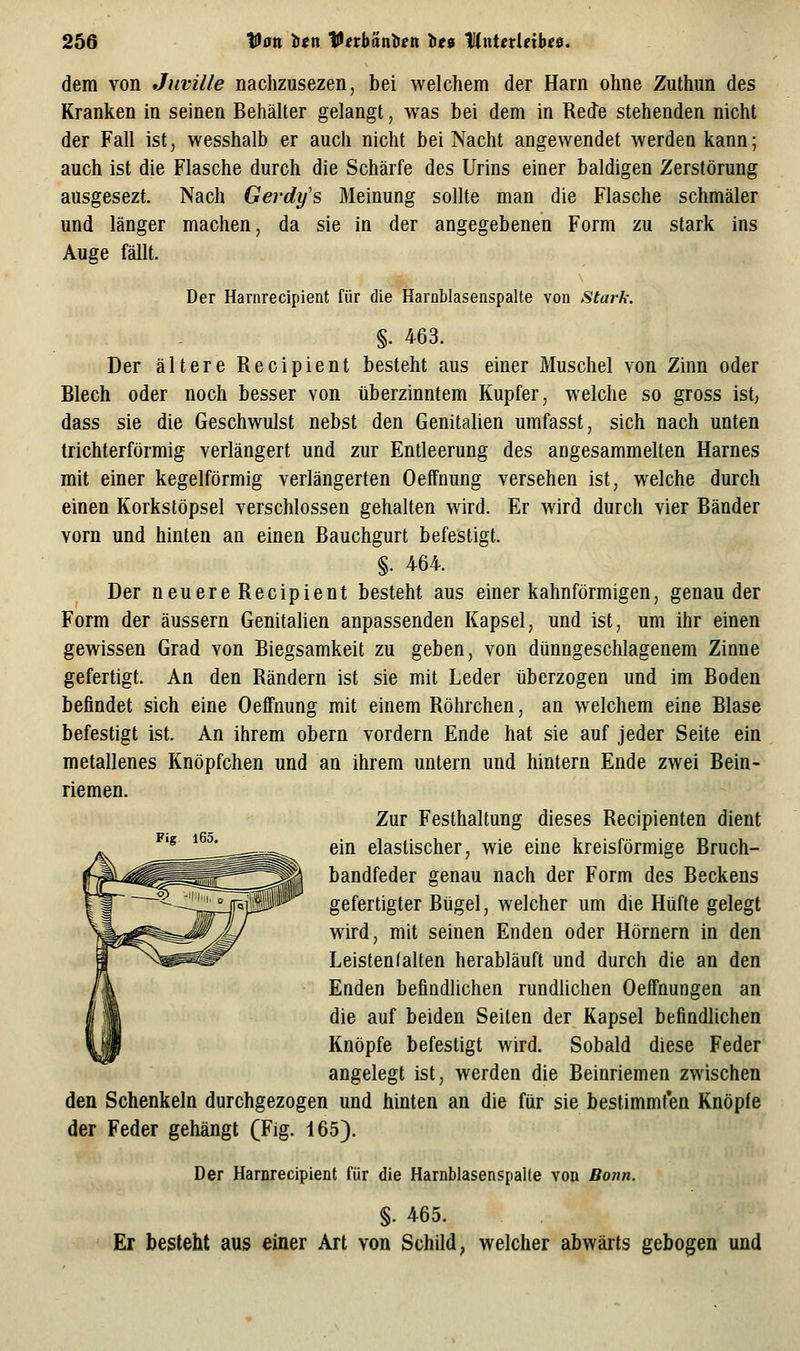 dem von Juville nachzusezen, bei welchem der Harn ohne Zuthun des Kranken in seinen Behälter gelangt, was bei dem in Rede stehenden nicht der Fall ist, wesshalb er auch nicht bei Nacht angewendet werden kann; auch ist die Flasche durch die Schärfe des Urins einer baldigen Zerstörung ausgesezt. Nach Gerdy's Meinung sollte man die Flasche schmäler und länger machen, da sie in der angegebenen Form zu stark ins Auge fällt. Der Harnrecipient für die Harnblasenspalte von Stark. §. 463. Der ältere Recipient besteht aus einer Muschel von Zinn oder Blech oder noch besser von überzinntem Kupfer, welche so gross ist, dass sie die Geschwulst nebst den Genitalien umfasst, sich nach unten trichterförmig verlängert und zur Entleerung des angesammelten Harnes mit einer kegelförmig verlängerten Oeffnung versehen ist, welche durch einen Korkstöpsel verschlossen gehalten wird. Er wird durch vier Bänder vorn und hinten an einen Bauchgurt befestigt. §. 464. Der neuereRecipient besteht aus einer kahnförmigen, genau der Form der äussern Genitalien anpassenden Kapsel, und ist, um ihr einen gewissen Grad von Biegsamkeit zu geben, von dünngeschlagenem Zinne gefertigt. An den Rändern ist sie mit Leder tiberzogen und im Boden befindet sich eine Oeffnung mit einem Röhrchen, an welchem eine Blase befestigt ist. An ihrem obern vordem Ende hat sie auf jeder Seite ein metallenes Knöpfchen und an ihrem untern und hintern Ende zwei Bein- riemen. Zur Festhaltung dieses Recipienten dient ^'^ ^^^' ein elastischer, wie eine kreisförmige Bruch- bandfeder genau nach der Form des Beckens gefertigter Bügel, welcher um die Hüfte gelegt wird, mit seinen Enden oder Hörnern in den Leisten (alten herabläuft und durch die an den Enden befindlichen rundlichen Oeffnungen an die auf beiden Seiten der Kapsel befindlichen Knöpfe befestigt wird. Sobald diese Feder angelegt ist, werden die Beinriemen zwischen den Schenkeln durchgezogen und hinten an die für sie bestimmf'en Knöpfe der Feder gehängt (Fig. 165). Der Harnrecipient für die HarnblasenspaUe von Bonn. §. 465. Er besteht aus einer Art von Schild, welcher abwärts gebogen und