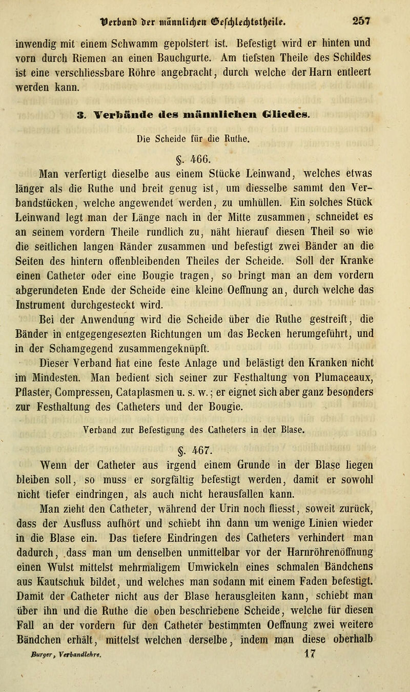 inwendig mit einem Schwamm gepolstert ist. Befestigt wird er hinten und vorn durch Riemen an einen Bauchgurte. Am tiefsten Theile des Schildes ist eine verschüessbare Röhre angebracht, durch welche der Harn entleert werden kann. 3. Terbände de» mäiinllclien Crliedes. Die Scheide für die Rutlie. §. 466. Man verfertigt dieselbe aus einem Stücke Leinwand, welches etwas länger als die Ruthe und breit genug ist, um diesselbe sammt den Ver- bandstücken, welche angewendet werden, zu umhüllen. Ein solches Stück Leinwand legt man der Länge nach in der Mitte zusammen, schneidet es an seinem vordem Theile rundlich zu, näht hierauf diesen Theil so wie die seitlichen langen Ränder zusammen und befestigt zwei Bänder an die Seiten des hintern offenbleibenden Theiles der Scheide. Soll der Kranke einen Catheter oder eine Bougie tragen, so bringt man an dem vordem abgerundeten Ende der Scheide eine kleine Oeifnung an, durch welche das Instrument durchgesteckt wird. Bei der Anwendung wird die Scheide über die Ruthe gestreift, die Bänder in entgegengesezten Richtungen um das Becken herumgeführt, und in der Schamgegend zusammengeknüpft. Dieser Verband hat eine feste Anlage und belästigt den Kranken nicht im Mindesten. Man bedient sich seiner zur Festhaltung von Plumaceaux, Pflaster, Compressen, Cataplasmen u. s. w.; er eignet sich aber ganz besonders zur Festhaltung des Catheters und der Bougie. Verband zur Befestigung des Catheters in der Blase. §. 467. Wenn der Catheter aus irgend einem Grunde in der Blase liegen bleiben soll, so muss er sorgfältig befestigt werden, damit er sowohl nicht tiefer eindringen, als auch nicht herausfallen kann. Man zieht den Catheter, während der Urin noch fliesst, soweit zurück, dass der Ausfluss aufhört und schiebt ihn dann um wenige Linien wieder in die Blase ein. Das tiefere Eindringen des Catheters verhindert man dadurch, dass man um denselben unmittelbar vor der Harnröhrenöffnung einen Wulst mittelst mehrmaligem Umwickeln eines schmalen Bändchens aus Kautschuk bildet, und welches man sodann mit einem Faden befestigt. Damit der Catheter nicht aus der Blase herausgleiten kann, schiebt man über ihn und die Ruthe die oben beschriebene Scheide, welche für diesen Fall an der vordem für den Catheter bestimmten Oeffnung zwei weitere Bändchen erhält, mittelst welchen derselbe, indem man diese oberhalb Bürger, VerbandUhre. 17
